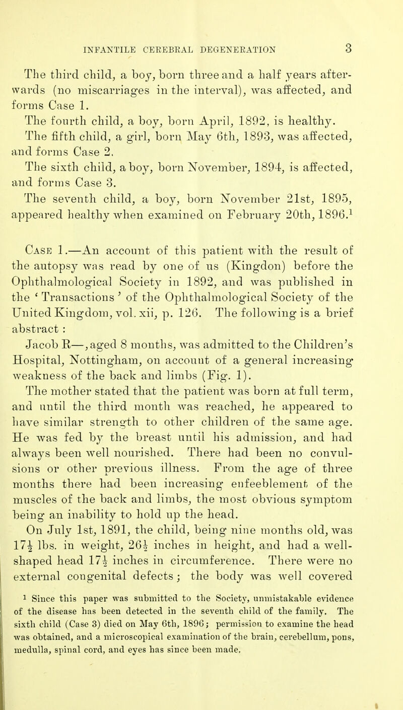 The third child, a boy, born three and a half years after- wards (no miscarriages in the interval), was affected, and forms Case 1. The fourth child, a boy, born April, 1892, is healthy. The fifth child, a girl, born May 6th, 1893, was affected, and forms Case 2. The sixth child, a boy, born November, 1894, is affected, and forms Case 3. The seventh child, a boy, born November 21st, 1895, appeared healthy when examined on February 20th, 1896.^ Case 1.—An account of this patient with the result of the autopsy was read by one of us (Kingdon) before the Ophthalmological Society in 1892, and was published in the ' Transactions ^ of the Ophthalmolog^ical Society of the United Kingdom, vol. xii, p. 126. The following is a brief abstract : Jacob R—,aged 8 months, was admitted to the Children's Hospital, Nottingham, on account of a general increasing* weakness of the back and limbs (Fig. 1). The mother stated that the patient was born at full term, and until the third month was reached, he appeared to have similar strength to other children of the same age. He was fed by the breast until his admission, and had always been well nourished. There had been no convul- sions or other previous illness. From the age of three months there had been increasing eufeeblement of the muscles of the back and limbs, the most obvious symptom being an inability to hold up the head. On July 1st, 1891, the child, being nine months old, was 17| lbs. in weight, 264 inches in height, and had a well- shaped head 17^ inches in circumference. There were no external congenital defects; the body was well covered 1 Since this paper was submitted to the Societ\', unmistakable evidence of the disease has been detected in the seventh child of the family. The sixth child (Case 3) died on May 6th, 1896; permission to examine the head was obtained, and a microscopical examination of the brain, cerebellum, pons, medulla, spinal cord, and eyes has since been made.