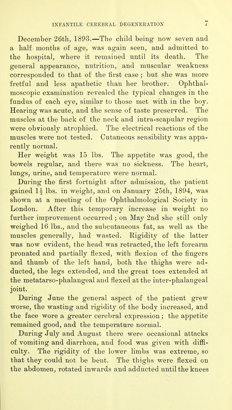 December 26th, 1893.—The child being now seven and a half months of age, was again seen, and admitted to the hospital, where it remained until its death. The general appearance, nutrition, and muscular weakness corresponded to that of the first case ; but she was more fretful and less apathetic than her brother. Ophthal- moscopic examination revealed the typical changes in the fundus of each eye, similar to those met with in the boy. Hearing was acute, and the sense of taste preserved. The muscles at the back of the neck and intra-scapular region were obviously atrophied. The electrical reactions of the muscles were not tested. Cutaneous sensibility was appa- rently normal. Her weight was 15 lbs. The appetite was good, the bowels regular, and there was no sickness. The heart, lungs, urine, and temperature v^ere normal. During the first fortnight after admission, the patient gained 1^ lbs. in weight, and on January 25th, 1894, was shown at a meetiog of the Ophthalmological Society in London. After this temporary increase in weight no further improvement occurred; on May 2nd she still only weighed 16 lbs., and the subcutaneous fat, as well as the muscles generally, had wasted. Rigidity of the latter was now evident, the head was retracted, the left forearm pronated and partially flexed, with flexion of the fingers and thumb of the left hand, both the thighs were ad- ducted, the legs exteuded, and the great toes extended at the metatarso-phalangeal and flexed at the inter-phalangeal joint. During June the general aspect of the patient grew worse, the wasting and rigidity of the body increased, and the face wore a greater cerebral expression; the appetite remained good, and the temperature normal. During July and August there were occasional attacks of vomiting and diarrhoea, and food was given with diffi- culty. The rigidity of the lower limbs was extreme, so that they could not be bent. The thighs were flexed on the abdomen, rotated inwards and adducted until the knees