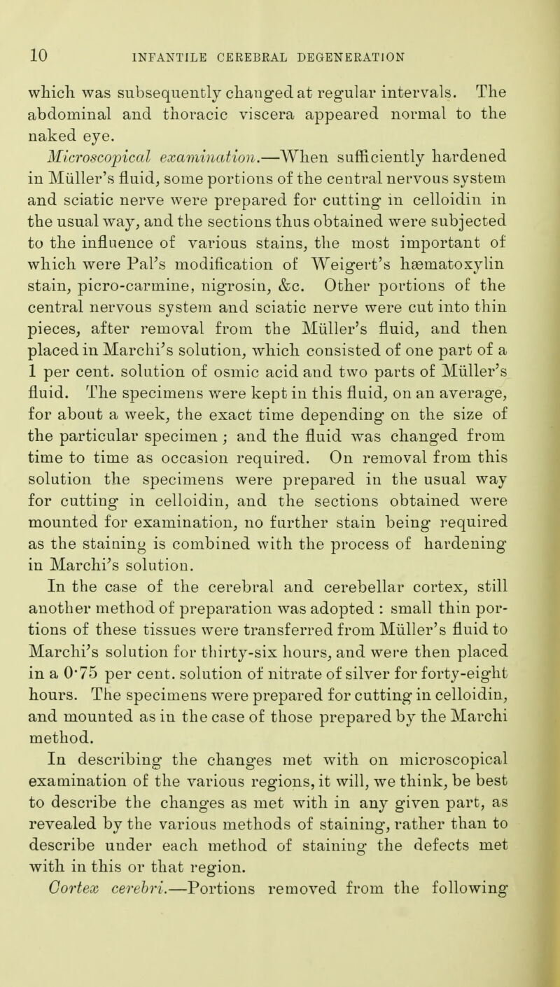 which was subsequently changed at regular intervals. The abdominal and thoracic viscera appeared normal to the naked eye. Microscopical examination.—When sufficiently hardened in Miiller's fluid, some portions of the central nervous system and sciatic nerve were prepared for cutting m celloidin in the usual way, and the sections thus obtained were subjected to the influence of various stains, the most important of which were PaFs modification of Weigert's haematoxylin stain, picro-carmine, nigrosin, &c. Other portions of the central nervous system and sciatic nerve were cut into thin pieces, after removal from the Miiller's fluid, and then placed in Marchi^s solution, which consisted of one part of a 1 per cent, solution of osmic acid and two parts of Miiller's fluid. The specimens were kept in this fluid, on an average, for about a week, the exact time depending on the size of the particular specimen ; and the fluid was changed from time to time as occasion required. On removal from this solution the specimens were prepared in the usual way for cutting in celloidin, and the sections obtained were mounted for examination, no further stain being required as the staining is combined with the process of hardening in Marchi's solution. In the case of the cerebral and cerebellar cortex, still another method of preparation was adopted : small thin por- tions of these tissues were transferred from Miiller's fluid to Marchi's solution for thirty-six hours, and were then placed in a 0'75 per cent, solution of nitrate of silver for forty-eight hours. The specimens were prepared for cutting in celloidin, and mounted as in the case of those prepared by the Marchi method. In describing the chang*es met with on microscopical examination of the various regions, it will, we think, be best to describe the changes as met with in any given part, as revealed by the various methods of staining, rather than to describe under each method of staining the defects met with in this or that region. Cortex cerebri.—Portions removed from the following