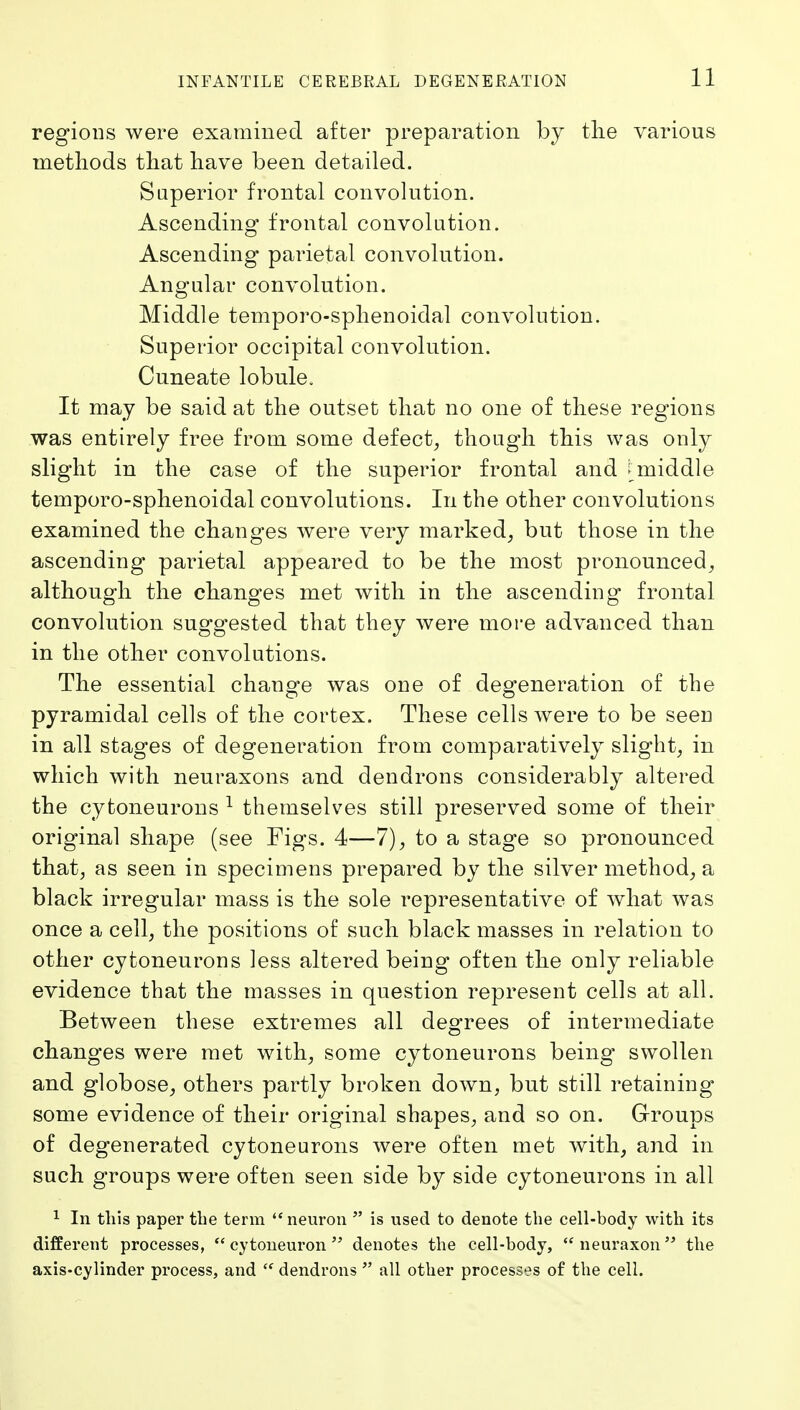 regions were examined after preparation by tlie various methods that have been detailed. Superior frontal convolution. Ascending frontal convolution. Ascending parietal convolution. Angular convolution. Middle temporo-splienoidal convolution. Superior occipital convolution. Cuneate lobule. It may be said at the outset that no one of these regions was entirely free from some defect^ though this was only slight in the case of the superior frontal and ^middle temporo-sphenoidal convolutions. In the other convolutions examined the changes were very marked^ but those in the ascending' parietal appeared to be the most pronounced^ although the changes met with in the ascending frontal convolution suggested that they were more advanced than in the other convolutions. The essential change was one of degeneration of the pyramidal cells of the cortex. These cells were to be seen in all stages of degeneration from comparatively slight, in which with neuraxons and dendrons considerably altered the cytoneurons ^ themselves still preserved some of their original shape (see Figs. 4—7), to a stage so pronounced that, as seen in specimens prepared by the silver method, a black irregular mass is the sole representative of what was once a cell, the positions of such black masses in relation to other cytoneurons less altered being often the only reliable evidence that the masses in question represent cells at all. Between these extremes all degrees of intermediate changes were met with, some cytoneurons being swollen and globose, others partly broken doAvn, but still retaining some evidence of their original shapes, and so on. Groups of degenerated cytoneurons were often met with, and in such groups were often seen side by side cytoneurons in all 1 In this paper tlie term neuron  is used to denote the cell-body with its different processes,  cytoneuron  denotes the cell-body, neuraxon the axis-cylinder process, and  dendrons  all other processes of the cell.