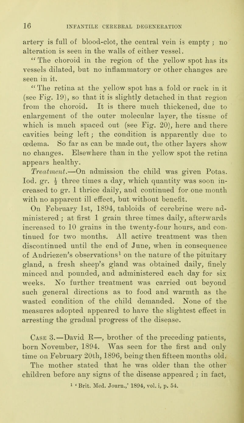 artery is full oE blood-clot^ tlie central vein is empty ; no alteration is seen in tlie walls of either vessel. The choroid in the region of the yellow spot has its vessels dilated, but no inflammatory or other changes are seen in it. ^' The retina at the yellow spot has a fold or ruck in it (see Fig. 19), so that it is slightly detached in that region from the choroid. It is there much thickened, due to enlargement of the outer molecular layer, the tissue of which is much spaced out (see Fig. 20), here and there cavities being left; the condition is apparently due to oedema. So far as can be made out, the other layers show no changes. Elsewhere than in the yellow spot the retina appears healthy. Treatment.—On admission the child was given Potas. lod. gr. 4 three times a day, which quantity was soon in- creased to gr. 1 thrice daily, and continued for one month with no apparent ill effect, but without benefit. On February 1st, 1894, tabloids of cerebrine were ad- ministered ; at first 1 g'rain three times daily, afterwards increased to 10 grains in the twenty-four hours, and con- tinued for two months. All active treatment was then discontinued until the end of June, when in consequence of Audriezen's observations^ on the nature of the pituitary gland, a fresh sheep's gland was obtained daily, finely minced and pounded, and administered each day for six weeks. No further treatment was carried out beyond such general directions as to food and warmth as the wasted condition of the child demanded. None of the measures adopted appeared to have the slightest effect in arresting the gradual progress of the disease. Case 3.—David R—, brother, of the preceding patients, born November, 1894. Was seen for the first and only time on February 20th, 1896, being then fifteen months old. The mother stated that he was older than the other children before any signs of the disease appeared ; in fact, 1 * Brit. Med. Jouru.,' 1894, vol. i, p. 54.