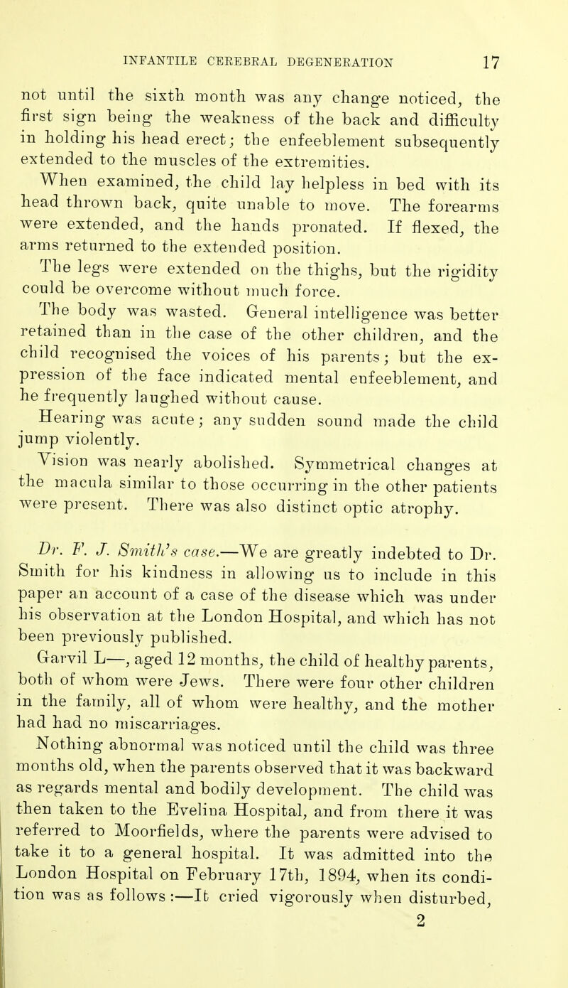 not until the sixtli month was any change noticed^ the first sign being the weakness of the back and difficulty in holding his head erect; the enfeeblement subsequently extended to the muscles of the extremities. When examined, the child lay helpless in bed with its head thrown back, quite unable to move. The forearms were extended, and the hands pronated. If flexed, the arms returned to the extended position. The legs were extended on the thighs, but the rigidity could be overcome without much force. The body was wasted. General intelligence was better retained than in the case of the other children, and the child recognised the voices of his parents; but the ex- pression of the face indicated mental enfeeblement, and he frequently laughed without cause. Hearing was acute; any sudden sound made the child jump violently. Vision was nearly abolished. Symmetrical changes at the macula similar to those occurring in the other patients were present. There was also distinct optic atrophy. Br. F. J. Smith's case.—We are greatly indebted to Di-. Smith for his kindness in allowing us to include in this paper an account of a case of the disease which was under his observation at the London Hospital, and which has not been previously published. Grarvil L—, aged 12 months, the child of healthy parents, both of whom were Jews. There were four other children in the family, all of whom were healthy, and the mother had had no miscarriages. Nothing abnormal was noticed until the child was three months old, when the parents observed that it was backward as regards mental and bodily development. The child was then taken to the Evelina Hospital, and from there it was referred to Moorfields, where the parents were advised to take it to a general hospital. It was admitted into the London Hospital on February 17th, 1894, when its condi- tion was as follows:—It cried vigorously when disturbed, 2