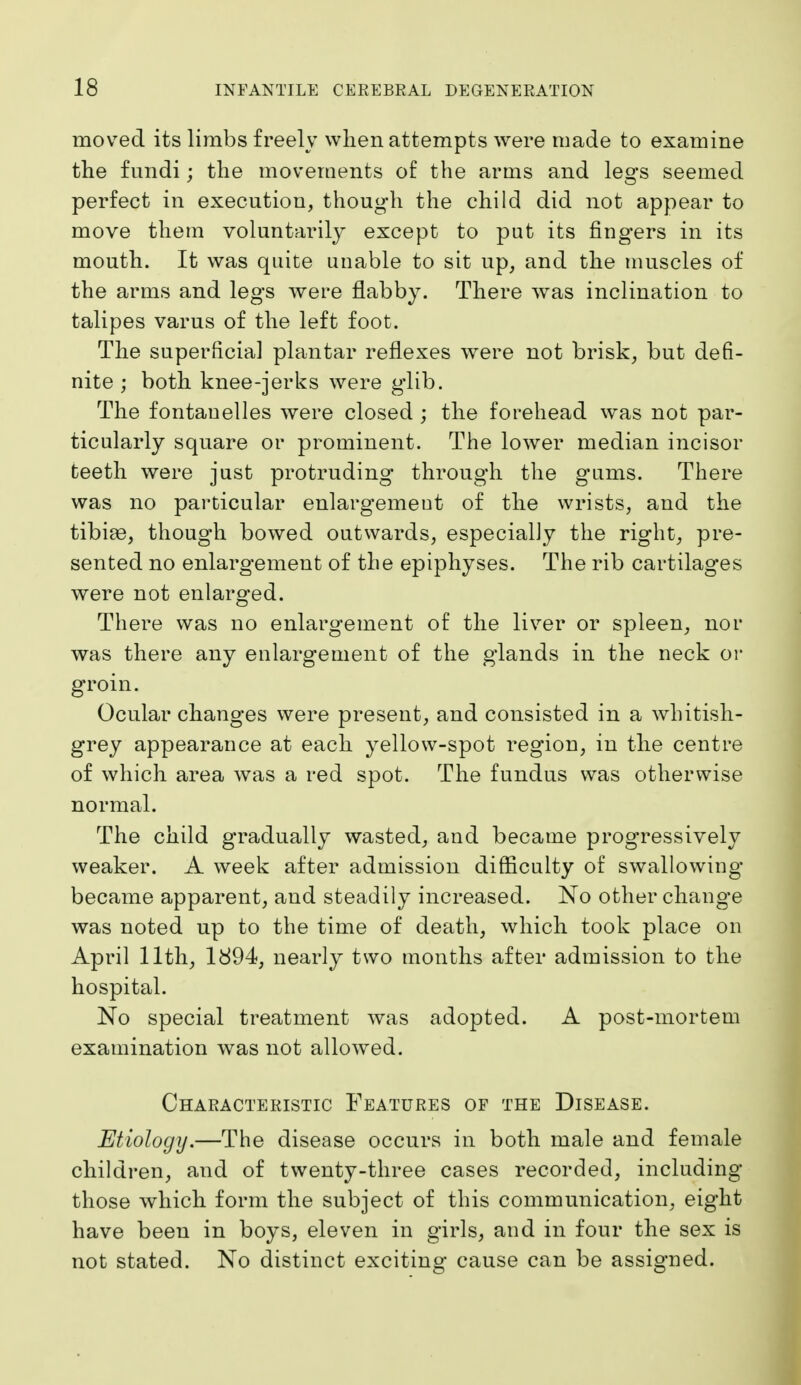 moved its limbs freely when attempts were made to examine the fundi; the movements of the arms and legs seemed perfect in execution, though the child did not appear to move them voluntarily except to put its fingers in its mouth. It was quite unable to sit up, and the muscles of the arms and legs were flabby. There was inclination to talipes varus of the left foot. The superficial plantar reflexes were not brisk, but defi- nite ; both knee-jerks were g'lib. The fontauelles were closed ; the forehead was not par- ticularly square or prominent. The lower median incisor teeth were just protruding through the gums. There was no particular enlargement of the wrists, and the tibiae, though bowed outwards, especially the right, pre- sented no enlargement of the epiphyses. The rib cartilages were not enlarged. There was no enlargement of the liver or spleen, nor was there any enlargement of the glands in the neck or groin. Ocular changes were present, and consisted in a whitish- grey appearance at each yellow-spot region, in the centre of which area Avas a red spot. The fundus was otherwise normal. The child gradually wasted, and became progressively weaker. A week after admission difficulty of swallowing became apparent, and steadily increased. No other chang-e was noted up to the time of death, which took place on April 11th, 1894, nearly two months after admission to the hospital. No special treatment was adopted. A post-mortem examination was not allowed. Characteristic Features of the Disease. Etiology.—The disease occurs in both male and female children, and of twenty-three cases recorded, including those which form the subject of this communication, eight have been in boys, eleven in girls, and in four the sex is not stated. No distinct exciting cause can be assigned.