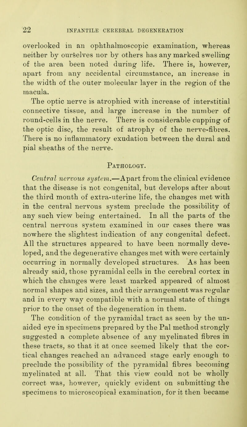 overlooked in an ophthalmoscopic examination, whereas neither by ourselves nor by others has any marked swelling of the area been noted during life. There is, however, apart from any accidental circumstance, an increase in the width of the outer molecular layer in the region of the macula. The optic nerve is atrophied with increase of interstitial connective tissue, and large increase in the number of round-cells in the nerve. There is considerable cupping of the optic disc, the result of atrophy of the nerve-fibres. There is no inflammatory exudation between the dural and pial sheaths of the nerve. Pathology. Central nervous system.—Apart from the clinical evidence that the disease is not congenital, but develops after about the third month of extra-uterine life, the changes met with in the central nervous system preclude the possibility of any such view being entertained. In all the parts of the central nervous system examined in our cases there was nowhere the slightest indication of any congenital defect. All the structures appeared to have been normally deve- loped, and the degenerative changes met with were certainly occurring in normally developed structures. As has been already said, those pyramidal cells in the cerebral cortex in which the changes were least marked appeared of almost normal shapes and sizes, and their arrangement was regular and in every way compatible with a normal state of things prior to the onset of the degeneration in them. The condition of the pyramidal tract as seen by the un- aided eye in specimens prepared by the Pal method strongly suggested a complete absence of any myelinated fibres in these tracts, so that it at once seemed likely that the cor- tical changes reached an advanced stage early enough to preclude the possibility of the pyramidal fibres becoming myelinated at all. That this view could not be wholly correct was, however, quickly evident on submitting the specimens to microscopical examination, for it then became