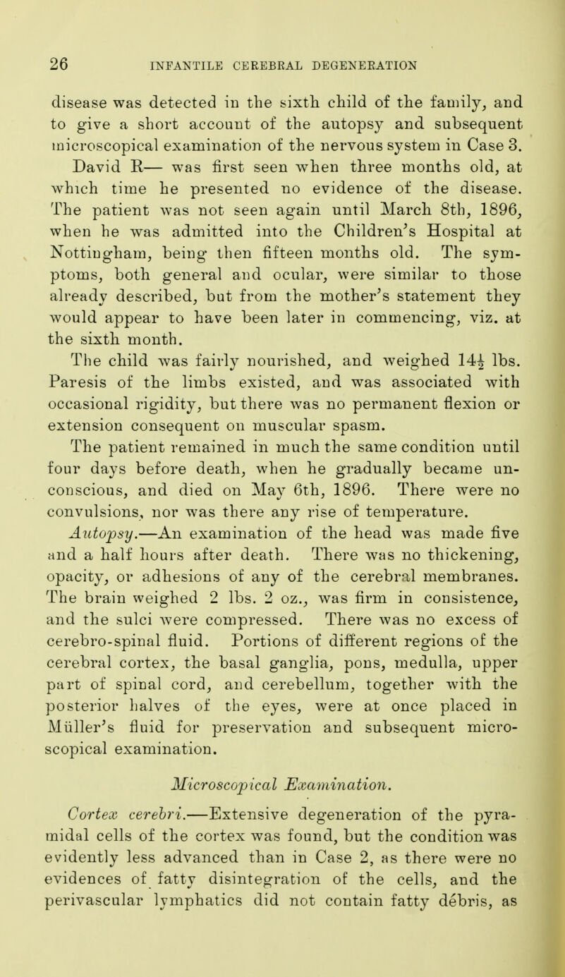 disease was detected in the sixth child of the family, and to give a short account of the autopsy and subsequent microscopical examination of the nervous system in Case 3. David R— was first seen when three months old, at which time he presented no evidence of the disease. The patient was not seen again until March 8th, 1896, when he was admitted into the Children's Hospital at Nottingham, being then fifteen months old. The sym- ptoms, both general and ocular, were similar to those already described, but from the mother's statement they would appear to have been later in commencing, viz. at the sixth month. The child was fairly nourished, and weighed 14^ lbs. Paresis of the limbs existed, and was associated with occasional rigidity, but there was no permanent flexion or extension consequent on muscular spasm. The patient remained in much the same condition until four days before death, when he gradually became un- conscious, and died on May 6th, 1896. There were no convulsions, nor was there any rise of temperature. Autopsy.—An examination of the head was made five and a half hours after death. There was no thickening, opacity, or adhesions of any of the cerebral membranes. The brain weighed 2 lbs. 2 oz., was firm in consistence, and the sulci Avere compressed. There was no excess of cerebro-spinal fluid. Portions of different regions of the cerebral cortex, the basal ganglia, pons, medulla, upper part of spinal cord, and cerebellum, together with the posterior halves of the eyes, were at once placed in Miiller's fluid for preservation and subsequent micro- scopical examination. Microscopical Examination. Cortex cerehri.—Extensive degeneration of the pyra- midal cells of the cortex was found, but the condition was evidently less advanced than in Case 2, as there were no evidences of fatty disintegration of the cells, and the perivascular lymphatics did not contain fatty debris, as