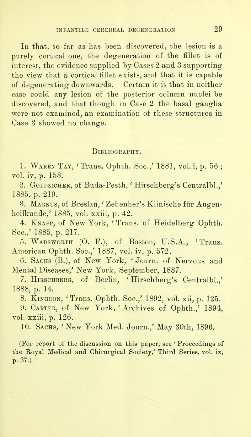 In that^ so far as has been discovered, the lesion is a purely cortical one, the degeneration of the fillet is of interest, the evidence supplied by Cases 2 and 3 supporting the view that a cortical fillet exists, and that it is capable of degenerating downwards. Certain it is that in neither case could any lesion of the posterior column nuclei be discovered, and that though in Case 2 the basal ganglia were not examined, an examination of these structures in Case 3 showed no change. Bibliography. 1. Waren Tay, ^ Trans. Ophth. Soc./ 1881, vol. i, p. 56; vol. iv, p. 158. 2. GoLDziCHER, of Buda-Posth, ' Hirschberg's Centralbl.,' 1885, p. 219. 3. Magnus, of Breslau,' Zehenher's Klinische fiir Augen- heilkunde,^ 1885, vol. xxiii, p. 42. 4. Knapp, of New York, ^ Trans, of Heidelberg Ophth. Soc.,' 1885, p. 217. 5. Wadsworth (0. F.), of Boston, U.S.A., 'Trans. American Ophth. Soc.,' 1887, vol. iv, p. 572. 6. Sachs (B.), of New York, ' Journ. of Nervous and Mental Diseases,^ New York, September, 1887. 7. HiRSCHBERG, of Berlin, ' Hirschberg's Centralbl.,' 1888, p. 14. 8. KiNGDON, 'Trans. Ophth. Soc.,' 1892, vol, xii, p. 125. 9. Carter, of New York, ' Archives of Ophth.,' 1894, vol. xxiii, p. 126. 10. Sachs, 'New York Med. Journ.,' May 30th, 1896. (For report of the discussion on this paper, see ' Proceedings of the Royal Medical and Chirurgical Society,' Third Series, vol. ix, p. 37.)