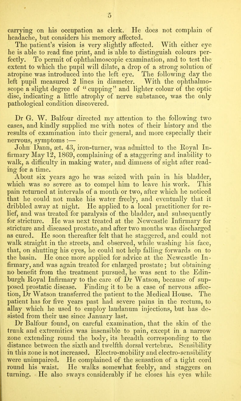 carrying on his occupation as clerk. He does not complain of headache, but considers his memory affected. The patient's vision is very slightly affected. With either eye he is able to read fine print, and is able to distinguish colours per- fectly. To permit of ophthalmoscopic examination, and to test the extent to which the pupil will dilate, a drop of a strong solution of atropine was introduced into the left eye. The following day the left pupil measured 2 lines in diameter. With the ophthalmo- scope a slight degree of cupping and ligliter colour of the optic disc, indicating a little atrophy of nerve substance, was the only pathological condition discovered. Dr G. W. Balfour directed my attention to the following two cases, and kindly supplied me with notes of their history and the results of examination into their general, and more especially their nervous, symptoms :— John Dann, ast. 43, iron-turner, was admitted to the Eoyal In- firmary May 12, 1869, complaining of a staggering and inability to walk, a difficulty in making water, and dimness of sight after read- ing for a time. About six years ago he was seized with pain in his bladder, which was so severe as to compel him to leave his work. This pain returned at intervals of a month or two, after which lie noticed that he could not make his water freely, and eventually that it dribbled away at night. He applied to a local practitioner for re- lief, and was treated for paralysis of the bladder, and subsequently for stricture. He was next treated at the Newcastle Infirmary for stricture and diseased prostate, and after two months was discharged as cured. He soon thereafter felt that he staggered, and could not walk straight in the streets, and observed, while washing his face, that, on shutting his eyes, he could not help falling forwards on to the basin. He once more applied for advice at the Newcastle In- firmary, and was again treated for enlarged prostate; but obtaining no benefit from the treatment pursued, he was sent to the Edin- burgh Hoyal Infirmary to the care of Dr Watson, because of sup- posed prostatic disease. Finding it to be a case of nervous affec- tion, Dr Watson transferred the patient to the Medical House. The patient has for five years past had severe pains in the rectum, to allay which he used to employ laudanum injections, but has de- sisted from their use since January last. Dr Balfour found, on careful examination, that the skin of the trunk and extremities was insensible to pain, except in a narrow zone extending round the body, its breadth corresponding to the distance between the sixth and twelfth dorsal vertebrge. Sensibility in this zone is not increased. Electro-mobility and electro-sensibility were unimpaired. He complained of the sensation of a tight cord round his waist. He walks somewhat feebly, and staggers on turning. He also sways considerably if he closes his eyes while