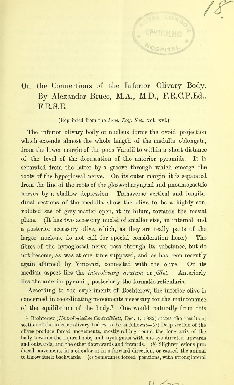 / On the Connections of the Inferior Olivary Body. By Alexander Bruce, M.A., M.D., F.E.C.P.Ed., F.R.S.E. (Reprinted from the Proc. Boy. Soc, vol. xvi.) The inferior olivary body or nucleus forms the ovoid projection which extends almost the whole length of the medulla oblongata, from the lower margin of the pons Varolii to within a short distance of the level of the decussation of the anterior pyramids. It is separated from the latter by a groove through which emerge the roots of the hypoglossal nerve. On its outer margin it is separated from the line of the roots of the glossopharyngeal and pneumogastric nerves by a shallow depression. Transverse vertical and longitu- dinal sections of the medulla show the olive to be a highly con- voluted sac of grey matter open, at its hilum, towards the mesial plane. (It has two accessory nuclei of smaller size, an internal and a posterior accessory olive, which, as they are really parts of the larger nucleus, do not call for special consideration here.) The fibres of the hypoglossal nerve pass through its substance, but do not become, as was at one time supposed, and as has been recently again affirmed by Yincenzi, connected with the olive. On its median aspect lies the interolivary stratum or fillet. Anteriorly lies the anterior pyramid, posteriorly the formatio reticularis. According to the experiments of Bechterew, the inferior olive is concerned in co-ordinating movements necessary for the maintenance of the equilibrium of the body.^ One would naturally from this ^ Bechterew {Neurologisches Centralhlatt, Dec. 1, 1882) states the results of section of the inferior olivary bodies to be as follows:—{a) Deep section of the olives produce forced movements, mostly rolling round the long axis of the body towards the injured side, and nystagmus with one eye directed upwards and outwards, and the other downwards and inwards. (&) Slighter lesions pro- duced movements in a circular or in a forward direction, or caused the animal to throw itself backwards, (c) Sometimes forced positions, with strong lateral