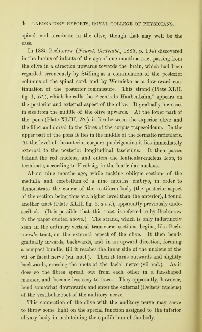 spinal cord terminate in the olive, though that may well be the case. In 1885 Bechterew {Neurol. CentralU.^ 1885, p. 194) discovered in the brains of infants of the age of one month a tract passing from the olive in a direction upwards towards the brain, which had been regarded erroneously by Stilling as a continuation of the posterior columns of the spinal cord, and by Wernicke as a downward con- tinuation of the posterior commissure. This strand (Plate XLII. fig. 1, Bt.)^ which he calls the *'centrale Haubenbahn, appears on the posterior and external aspect of the olive. It gradually increases in size from the middle of the olive upwards. At the lower part of the pons (Plate XLIII. Bt.) it lies between the superior olive and the fillet and dorsal to the fibres of the corpus trapezoideum. In the upper part of the pons it lies in the middle of the formatio reticularis. At the level of the anterior corpora quadrigemina it lies immediately external to the posterior longitudinal fasciculus. It then passes behind the red nucleus, and enters the lenticular-nucleus loop, to terminate, according to Flechsig, in the lenticular nucleus. About nine months ago, while making oblique sections of the medulla and cerebellum of a nine months' embryo, in order to demonstrate the course of the restiform body (the posterior aspect of the section being thus at a higher level than the anterior), I found another tract (Plate XLII. fig. 2, a.o.t.), apparently previously unde- scribed. (It is possible that this tract is referred to by Bechterew in the paper quoted above.) The strand, which is only indistinctly seen in the ordinary vertical transverse sections, begins, like Bech- terew's tract, on the external aspect of the olive. It then bends gradually iawards, backwards, and in an upward direction, forming a compact bundle, till it reaches the inner side of the nucleus of the vii or facial nerve (vii nucl.). Then it turns outwards and slightly backwards, crossing the roots of the facial nerve (vii rad.). As it does so the fibres spread out from each other in a fan-shaped manner, and become less easy to trace. They apparently, however, bend somewhat downwards and enter the external (Deiters' nucleus) of the vestibular root of the auditory nerve. This connection of the olive with the auditory nerve may serve to throw some light on the special function assigned to the inferior olivary body in maintaining the equilibrium of the body.