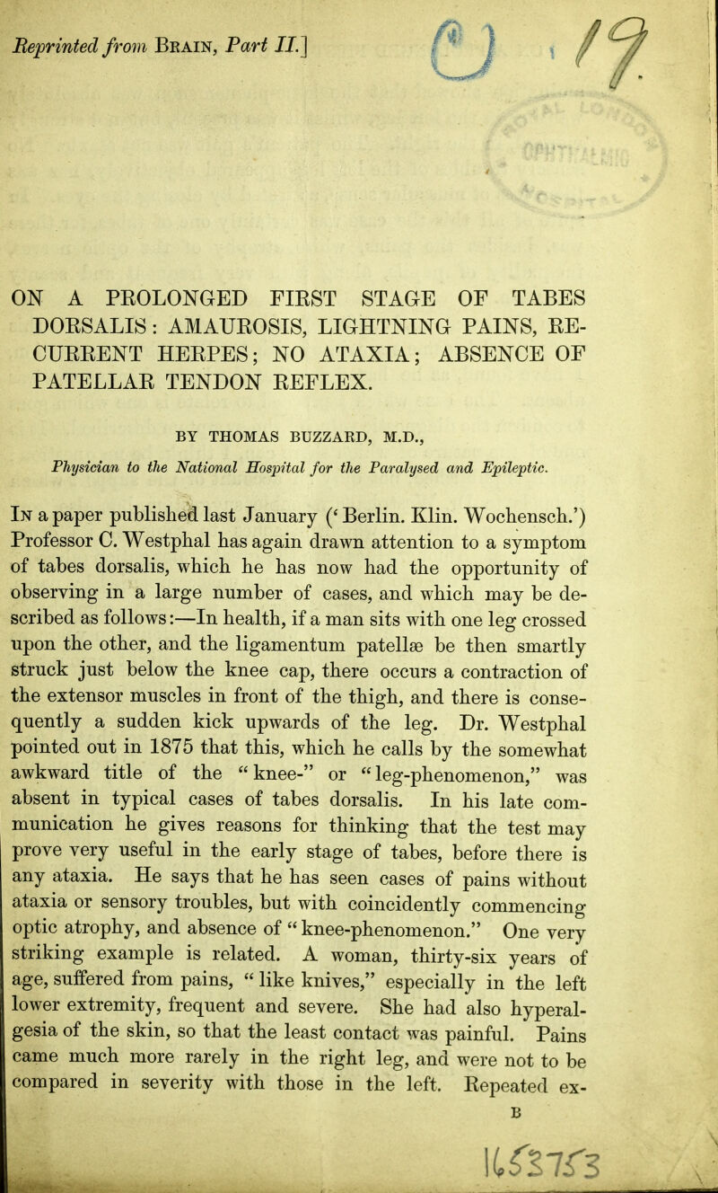 Beprinted from Brain, Part JJ.] / ON A PEOLONGED FIKST STAGE OF TABES DOKSALIS: AMAUKOSIS, LIGHTNING PAINS, EE- CUEEENT HEEPES; NO ATAXIA; ABSENCE OF PATELLAE TENDON EEFLEX. BY THOMAS BUZZARD, M.D., Physician to the National Hospital for the Paralysed and Epileptic. In a paper published last January Berlin. Klin. Wochensch.') Professor C. Westphal has again drawn attention to a symptom of tabes dorsalis, which he has now had the opportunity of observing in a large number of cases, and which may be de- scribed as follows:—In health, if a man sits with one leg crossed upon the other, and the ligamentum patellae be then smartly struck just below the knee cap, there occurs a contraction of the extensor muscles in front of the thigh, and there is conse- quently a sudden kick upwards of the leg. Dr. Westphal pointed out in 1875 that this, which he calls by the somewhat awkward title of the knee- or leg-phenomenon, was absent in typical cases of tabes dorsalis. In his late com- munication he gives reasons for thinking that the test may prove very useful in the early stage of tabes, before there is any ataxia. He says that he has seen cases of pains without ataxia or sensory troubles, but with coincidently commencing optic atrophy, and absence of  knee-phenomenon. One very striking example is related. A woman, thirty-six years of age, suffered from pains,  like knives, especially in the left lower extremity, frequent and severe. She had also hyperal- gesia of the skin, so that the least contact was painful. Pains came much more rarely in the right leg, and were not to be compared in severity with those in the left. Eepeated ex- B