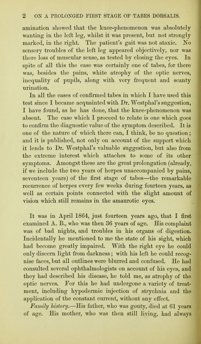 amination showed that the knee-phenomenon was absolutely- wanting in the left leg, whilst it was present, but not strongly marked, in the right. The patient's gait was not ataxic. No sensory troubles of the left leg appeared objectively, nor was there loss of muscular sense, as tested by closing the eyes. In spite of all this the case was certainly one of tabes, for there was, besides the pains, white atrophy of the optic nerves, inequality of pupils, along with very frequent and scanty urination. In all the cases of confirmed tabes in which I have used this test since I became acquainted with Dr. Westphal's suggestion, I have found, as he has done, that the knee-phenomenon was absent. The case which I proceed to relate is one which goes to confirm the diagnostic value of the symptom described. It is one of the nature of which there can, I think, be no question; and it is published, not only on account of the support which it lends to Dr. Westphal's valuable suggestion, but also from the extreme interest which attaches to some of its other symptoms. Amongst these are the great prolongation (already, if we include the two years of herpes unaccompanied by pains, seventeen years) of the first stage of tabes—the remarkable recurrence of herpes every few wrecks during fourteen years, as well as certain points connected with the slight amount of vision which still remains in the amaurotic eyes. It was in April 1864, just fourteen years ago, that I first examined A. B., who was then 36 years of age. His complaint was of bad nights, and troubles in his organs of digestion. Incidentally he mentioned to me the state of his sight, which had become greatly impaired. With the right eye he could only discern light from darkness; with his left he could recog- nise faces, but all outlines were blurred and confused. He had consulted several ophthalmologists on account of his eyes, and they had described his disease, he told me, as atrophy of the optic nerves. For this he had undergone a variety of treat- ment, including hypodermic injection of strychnia and the application of the constant current, without any effect. Family history.—His father, who was gouty, died at 61 years of age. His mother, who was then still living, had always