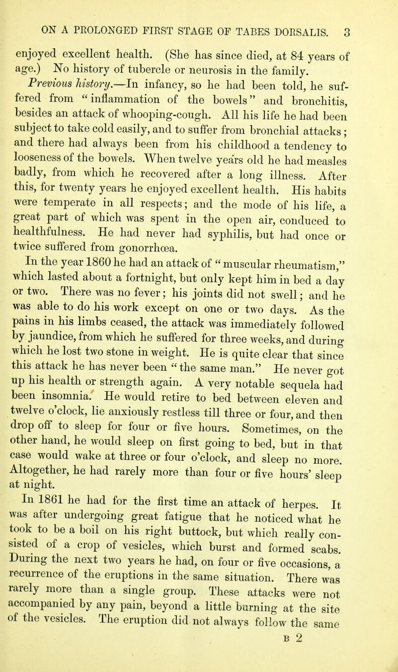 enjoyed excellent health. (She has since died, at 84 years of age.) No history of tubercle or neurosis in the family. Previous history.—In infancy, so he had been told, he suf- fered from inflammation of the bowels and bronchitis, besides an attack of whooping-cough. All his life he had been subject to take cold easily, and to suffer from bronchial attacks; and there had always been from his childhood a tendency to looseness of the bowels. When twelve years old he had measles badly, from which he recovered after a long illness. After this, for twenty years he enjoyed excellent health. His habits were temperate in all respects; and the mode of his life, a great part of which was spent in the open air, conduced to healthfulness. He had never had syphilis, but had once or twice suffered from gonorrhoea. In the year 1860 he had an attack of  muscular rheumatism, which lasted about a fortnight, but only kept him in bed a day or two. There was no fever; his joints did not swell; and he was able to do his work except on one or two days. As the pains in his limbs ceased, the attack was immediately followed by jaundice, from which he suffered for three weeks, and during which he lost two stone in weight. He is quite clear that since this attack he has never been  the same man. He never got up his health or strength again. A very notable sequela had been insomnia. He would retire to bed between eleven and twelve o'clock, lie anxiously restless till three or four, and then drop off to sleep for four or five hours. Sometimes, on the other hand, he would sleep on first going to bed, but in that case would wake at three or four o'clock, and sleep no more. Altogether, he had rarely more than four or five hours' sleep at night. In 1861 he had for the first time an attack of herpes. It was after undergoing great fatigue that he noticed what he took to be a boil on his right buttock, but which really con- sisted of a crop of vesicles, which burst and formed scabs. During the next two years he had, on four or five occasions, a recurrence of the eruptions in the same situation. There was rarely more than a single group. These attacks were not accompanied by any pain, beyond a little burning at the site of the vesicles. The eruption did not always follow the same B 2