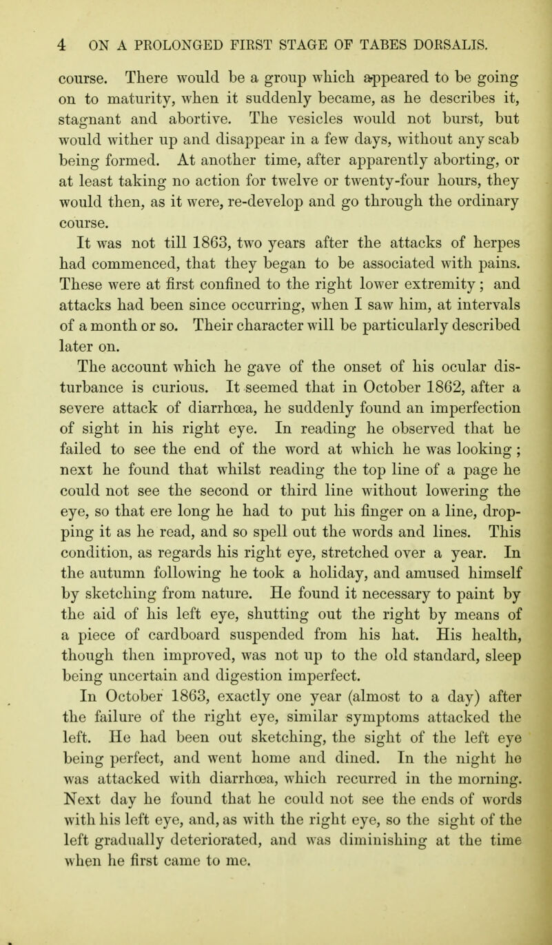 course. There would be a group which arppeared to be going on to maturity, when it suddenly became, as he describes it, stafrnant and abortive. The vesicles would not burst, but would wither up and disappear in a few days, without any scab being formed. At another time, after apparently aborting, or at least taking no action for twelve or twenty-four hours, they would then, as it were, re-develop and go through the ordinary course. It was not till 1863, two years after the attacks of herpes had commenced, that they began to be associated with pains. These were at first confined to the right lower extremity; and attacks had been since occurring, when I saw him, at intervals of a month or so. Their character will be particularly described later on. The account which he gave of the onset of his ocular dis- turbance is curious. It seemed that in October 1862, after a severe attack of diarrhoea, he suddenly found an imperfection of sight in his right eye. In reading he observed that he failed to see the end of the word at which he was looking; next he found that whilst reading the top line of a page he could not see the second or third line without lowering the eye, so that ere long he had to put his finger on a line, drop- ping it as he read, and so spell out the words and lines. This condition, as regards his right eye, stretched over a year. In the autumn following he took a holiday, and amused himself by sketching from nature. He found it necessary to paint by the aid of his left eye, shutting out the right by means of a piece of cardboard suspended from his hat. His health, though then improved, was not up to the old standard, sleep being uncertain and digestion imperfect. In October 1863, exactly one year (almost to a day) after the failure of the right eye, similar symptoms attacked the left. He had been out sketching, the sight of the left eye being perfect, and went home and dined. In the night ho was attacked with diarrhoea, which recurred in the morning. Next day he found that he could not see the ends of words with his left eye, and, as with the right eye, so the sight of the left gradually deteriorated, and was diminishing at the time when he first came to me.