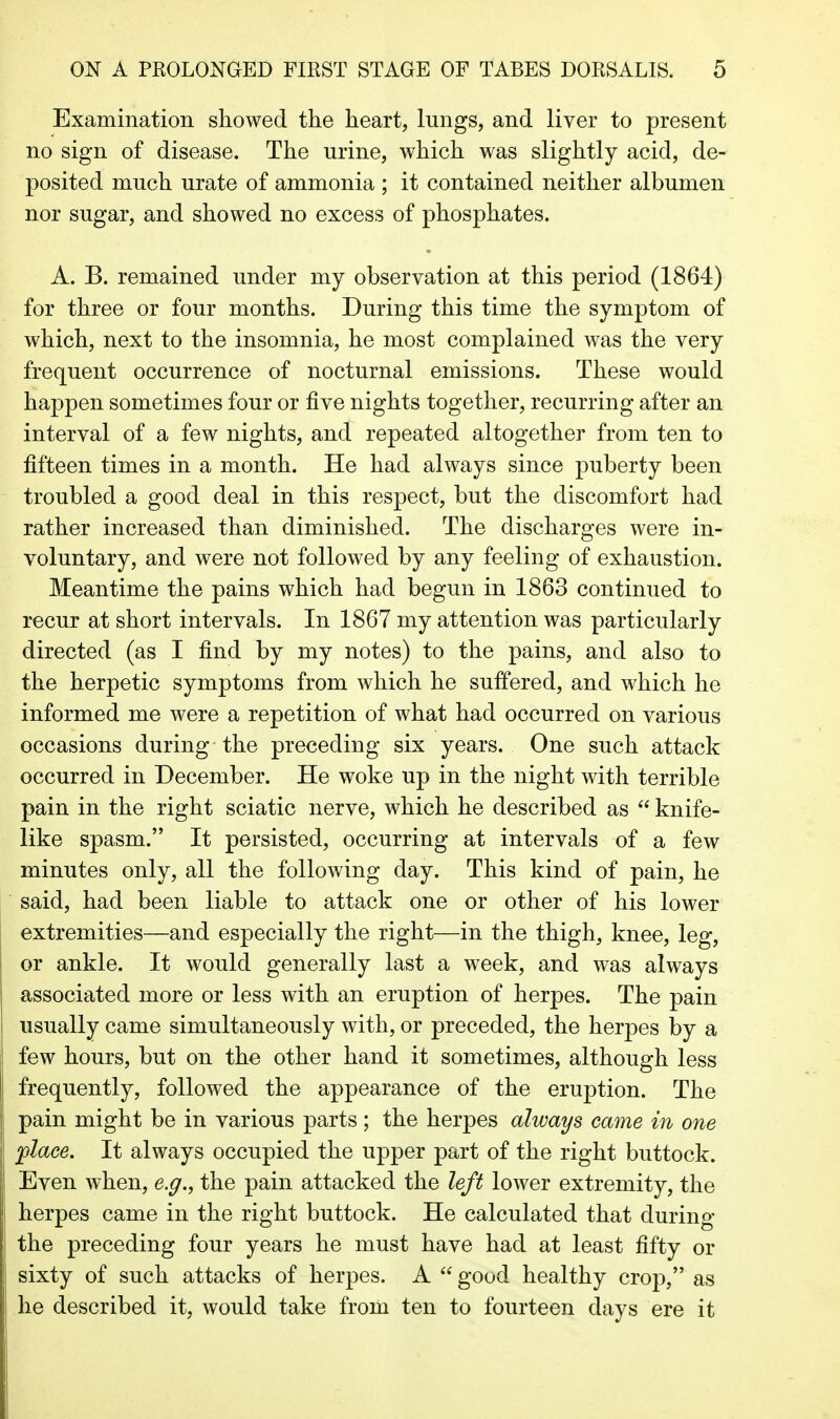 Examination showed the heart, lungs, and liver to present no sign of disease. The urine, which was slightly acid, de- posited much urate of ammonia ; it contained neither albumen nor sugar, and showed no excess of phosphates. A. B. remained under my observation at this period (1864) for three or four months. During this time the symptom of which, next to the insomnia, he most complained was the very frequent occurrence of nocturnal emissions. These would happen sometimes four or five nights together, recurring after an interval of a few nights, and repeated altogether from ten to fifteen times in a month. He had always since puberty been troubled a good deal in this respect, but the discomfort had rather increased than diminished. The discharges were in- voluntary, and were not followed by any feeling of exhaustion. Meantime the pains which had begun in 1863 continued to recur at short intervals. In 1867 my attention was particularly directed (as I find by my notes) to the pains, and also to the herpetic symptoms from which he suffered, and which he informed me were a repetition of what had occurred on various occasions during the preceding six years. One such attack occurred in December. He woke up in the night with terrible pain in the right sciatic nerve, which he described as  knife- like spasm. It persisted, occurring at intervals of a few minutes only, all the following day. This kind of pain, he said, had been liable to attack one or other of his lower extremities—and especially the right—in the thigh, knee, leg, or ankle. It would generally last a week, and was always associated more or less with an eruption of herpes. The pain usually came simultaneously with, or preceded, the herpes by a few hours, but on the other hand it sometimes, although less frequently, followed the appearance of the eruption. The pain might be in various parts ; the herpes always came in one flace. It always occupied the upper part of the right buttock. Even when, e.g., the pain attacked the left lower extremity, the herpes came in the right buttock. He calculated that during the preceding four years he must have had at least fifty or sixty of such attacks of herpes. A  good healthy crop, as he described it, would take froiii ten to fourteen days ere it