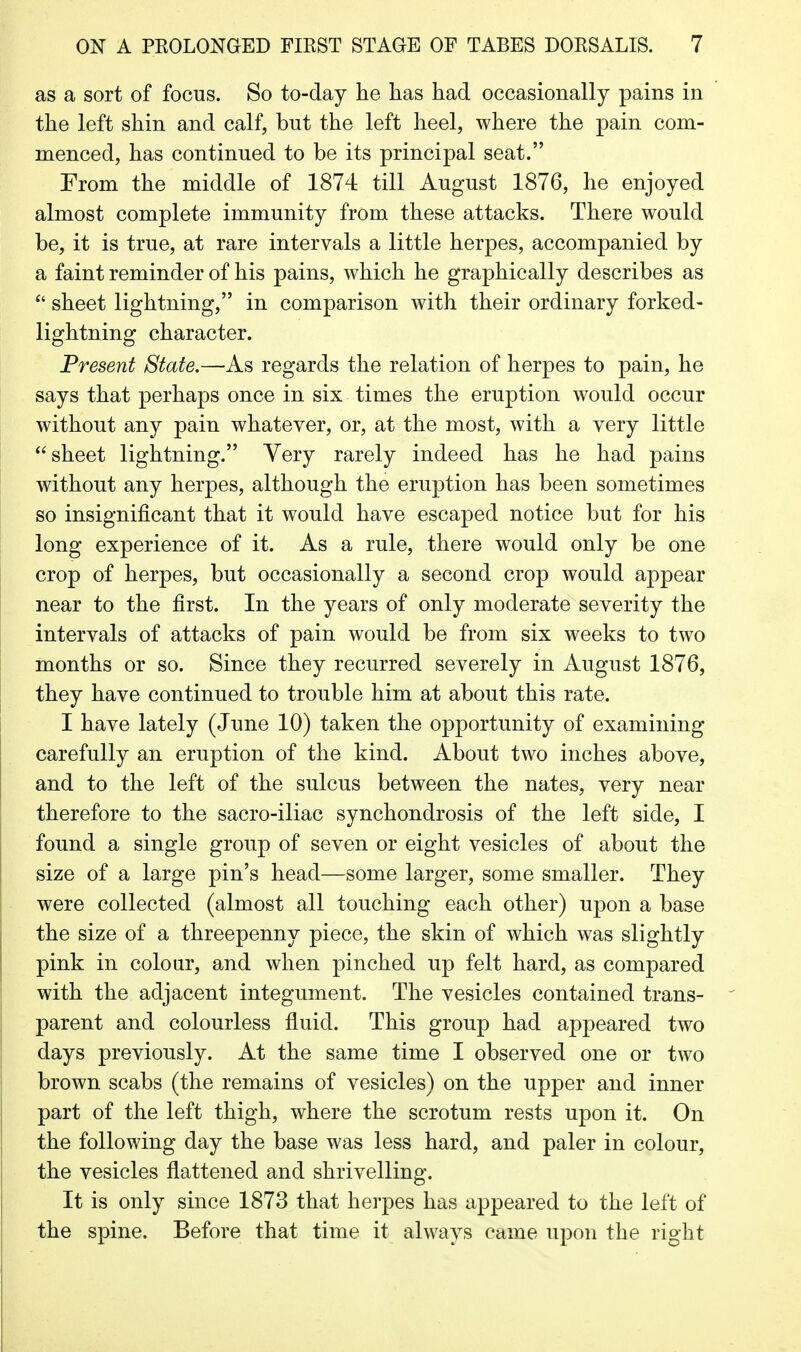 as a sort of focus. So to-day he has had occasionally pains in the left shin and calf, but the left heel, where the pain com- menced, has continued to be its principal seat. From the middle of 1874 till August 1876, he enjoyed almost complete immunity from these attacks. There would be, it is true, at rare intervals a little herpes, accompanied by a faint reminder of his pains, which he graphically describes as sheet lightning, in comparison with their ordinary forked- lightning character. Present State,—As regards the relation of herpes to pain, he says that perhaps once in six times the eruption would occur without any pain whatever, or, at the most, with a very little sheet lightning. Very rarely indeed has he had pains without any herpes, although the eruption has been sometimes so insignificant that it would have escaped notice but for his long experience of it. As a rule, there would only be one crop of herpes, but occasionally a second crop would appear near to the first. In the years of only moderate severity the intervals of attacks of pain would be from six weeks to two months or so. Since they recurred severely in August 1876, they have continued to trouble him at about this rate. I have lately (June 10) taken the opportunity of examining carefully an eruption of the kind. About two inches above, and to the left of the sulcus between the nates, very near therefore to the sacro-iliac synchondrosis of the left side, I found a single group of seven or eight vesicles of about the size of a large pin's head—some larger, some smaller. They were collected (almost all touching each other) upon a base the size of a threepenny piece, the skin of which was slightly pink in colour, and when pinched up felt hard, as compared with the adjacent integument. The vesicles contained trans- parent and colourless fluid. This group had appeared two days previously. At the same time I observed one or two brown scabs (the remains of vesicles) on the upper and inner part of the left thigh, where the scrotum rests upon it. On the following day the base was less hard, and paler in colour, the vesicles flattened and shrivelling. It is only since 1873 that herpes has appeared to the left of the spine. Before that time it always came upon the right