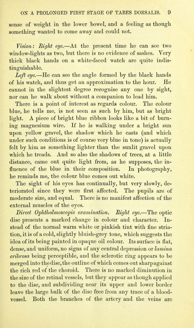 sense of weight in the lower bowel, and a feeling as though something wanted to come away and could not. Vision: Bight eye.—At the present time he can see two window-lights as two, but there is no evidence of sashes. Very thick black hands on a white-faced watch are quite indis- tinguishable. Left eye.—He can see the angle formed by the black hands of his watch, and thus get an approximation to the hour. He cannot in the slightest degree recognise any one by sight, nor can he walk about without a companion to lead him. There is a point of interest as regards colour. The colour blue, he tells me, is not seen as such by him, but as bright light. A piece of bright blue ribbon looks like a bit of burn- ing magnesium wire. If he is walking under a bright sun upon yellow gravel, the shadow which he casts (and which under such conditions is of course very blue in tone) is actually felt by him as something lighter than the sunlit gravel upon which he treads. And so also the shadows of trees, at a little distance, came out quite light from, as he supposes, the in- fluence of the blue in their composition. In photography, he reminds me, the colour blue comes out white. The sight of his eyes has continually, but very slowly, de- teriorated since they were first affected. The pupils are of moderate size, and equal. There is no manifest affection of the external muscles of the eyes. Direct Ophthalmoscopic examination. Right eye.—The optic disc presents a marked change in colour and character. In- stead of the normal warm white or pinkish tint with fine stria- tion, it is of a cold, slightly bluish-grey tone, which suggests the idea of its being painted in opaque oil colour. Its surface is flat, dense, and uniform, no signs of any central depression or lamina crihrosa being perceptible, and the sclerotic ring appears to be merged into the disc, the outline of which comes out sharp against the rich red of the choroid. There is no marked diminution in the size of the retinal vessels, but they appear as though applied to the disc, and subdividing near its upper and lower border leave the large bulk of the disc free from any trace of a blood- vessel. Both the branches of the artery and the veins are