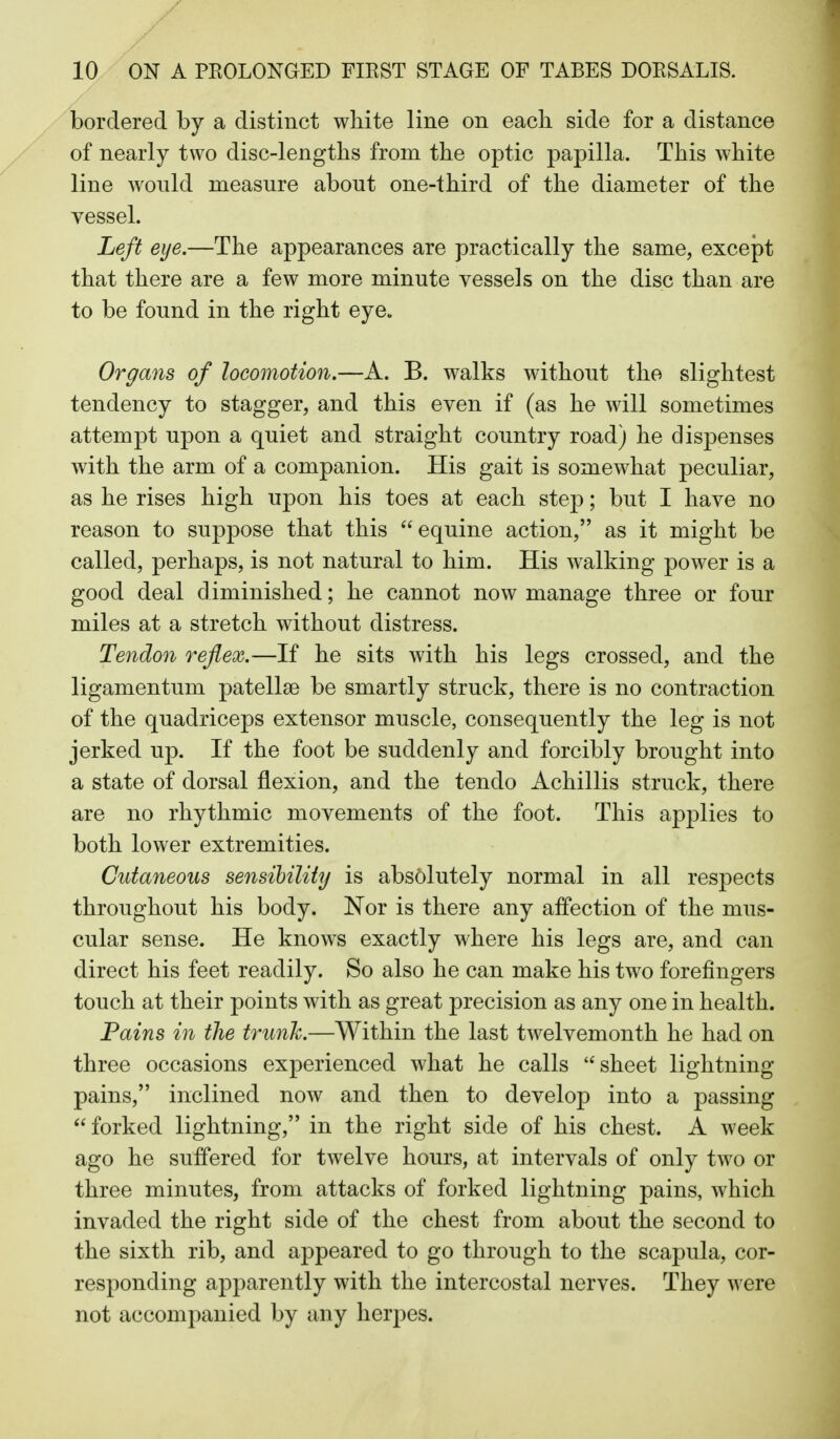 bordered by a distinct white line on each side for a distance of nearly two disc-lengths from the optic papilla. This white line Avould measure about one-third of the diameter of the vesseL Left eye.—The appearances are practically the same, except that there are a few more minute vessels on the disc than are to be found in the right eye. Organs of locomotion,—A. B. walks without the slightest tendency to stagger, and this even if (as he will sometimes attempt upon a quiet and straight country road) he dispenses with the arm of a companion. His gait is somewhat peculiar, as he rises high upon his toes at each step; but I have no reason to suppose that this equine action, as it might be called, perhaps, is not natural to him. His walking power is a good deal diminished; he cannot now manage three or four miles at a stretch without distress. Tendon reflex.—If he sits with his legs crossed, and the ligamentum patellae be smartly struck, there is no contraction of the quadriceps extensor muscle, consequently the leg is not jerked up. If the foot be suddenly and forcibly brought into a state of dorsal flexion, and the tendo Achillis struck, there are no rhythmic movements of the foot. This applies to both lower extremities. Cutaneous sensibility is absolutely normal in all respects throughout his body. Nor is there any affection of the mus- cular sense. He knows exactly where his legs are, and can direct his feet readily. So also he can make his two forefingers touch at their points with as great precision as any one in health. Pains in the trunk.—Within the last twelvemonth he had on three occasions experienced what he calls sheet lightning pains, inclined now and then to develop into a passing  forked lightning, in the right side of his chest. A week ago he suffered for twelve hours, at intervals of only two or three minutes, from attacks of forked lightning pains, which invaded the right side of the chest from about the second to the sixth rib, and appeared to go through to the scapula, cor- responding apparently with the intercostal nerves. They were not accompanied by any herpes.