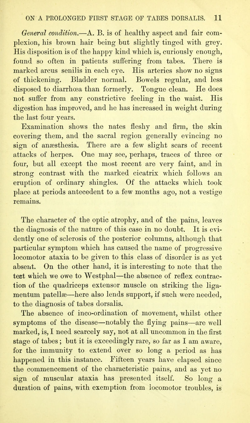 General condition.—A. B. is of healthy aspect and fair com- plexion, his brown hair being but slightly tinged with grey. His disposition is of the happy kind which is, curiously enough, found so often in patients suffering from tabes. There is marked arcus senilis in each eye. His arteries show no signs of thickening. Bladder normal. Bowels regular, and less disposed to diarrhoea than formerly. Tongue clean. He does not suffer from any constrictive feeling in the waist. His digestion has improved, and he has increased in weight during the last four years. Examination shows the nates fleshy and firm, the skin covering them, and the sacral region generally evincing no sign of anaesthesia. There are a few slight scars of recent attacks of herpes. One may see, perhaps, traces of three or four, but all except the most recent are very faint, and in strong contrast with the marked cicatrix which follows an eruption of ordinary shingles. Of the attacks which took place at periods antecedent to a few months ago, not a vestige remains. The character of the optic atrophy, and of the pains, leaves the diagnosis of the nature of this case in no doubt. It is evi- dently one of sclerosis of the posterior columns, although that particular symptom which has caused the name of progressive locomotor ataxia to be given to this class of disorder is as yet absent. On the other hand, it is interesting to note that the test which we owe to Westphal—the absence of reflex contrac- tion of the quadriceps extensor muscle on striking the liga- mentum patellae—here also lends support, if such were needed, to the diagnosis of tabes dorsalis. The absence of inco-ordination of movement, whilst other symptoms of the disease—notably the flying pains—are well marked, is, I need scarcely say, not at all uncommon in the first stage of tabes; but it is exceedingly rare, so far as I am aware, for the immunity to extend over so long a period as has happened in this instance. Fifteen years have elapsed since the commencement of the characteristic pains, and as yet no sign of muscular ataxia has presented itself. So long a duration of pains, with exemption from locomotor troubles, is