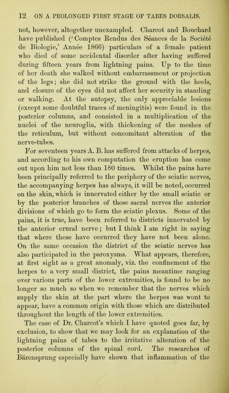 not, however, altogether unexampled. Charcot and Bouchard have published (' Comptes Kendus des Seances de la Societe de Biologic,' Annee 1866) particulars of a female patient who died of some accidental disorder after having suffered during fifteen years from lightning pains. Up to the time of her death she walked without embarrassment or projection of the legs; she did not strike the ground with the heels, and closure of the eyes did not affect her security in standing or walking. At the autopsy, the only appreciable lesions (except some doubtful traces of meningitis) were found in the posterior columns, and consisted in a multiplication of the nuclei of the neuroglia, with thickening of the meshes of the reticulum, but without concomitant alteration of the nerve-tubes. For seventeen years A. B. has suffered from attacks of herpes, and according to his own computation the eruption has come out upon him not less than 180 times. Whilst the pains have been principally referred to the periphery of the sciatic nerves, the accompanying herpes has always, it will be noted, occurred on the skin, which is innervated either by the small sciatic or by the posterior branches of those sacral nerves the anterior divisions of which go to form the sciatic plexus. Some of the pains, it is true, have been referred to districts innervated by the anterior crural nerve; but I think I am right in saying that where these have occurred they have not been alone. On the same occasion the district of the sciatic nerves has also participated in the paroxysms. What appears, therefore, at first sight as a great anomaly, viz. the confinement of the herpes to a very small district, the pains meantime ranging over various parts of the lower extremities, is found to be no longer so much so when we remember that the nerves which supply the skin at the part where the herpes was wont to appear, have a common origin with those which are distributed throughout the length of the lower extremities. The case of Dr. Charcot's which I have quoted goes far, by exclusion, to show that we may look for an explanation of the lightning pains of tabes to the irritative alteration of the posterior columns of the spinal cord. The researches of Barensprung especially have shown that inflammation of the