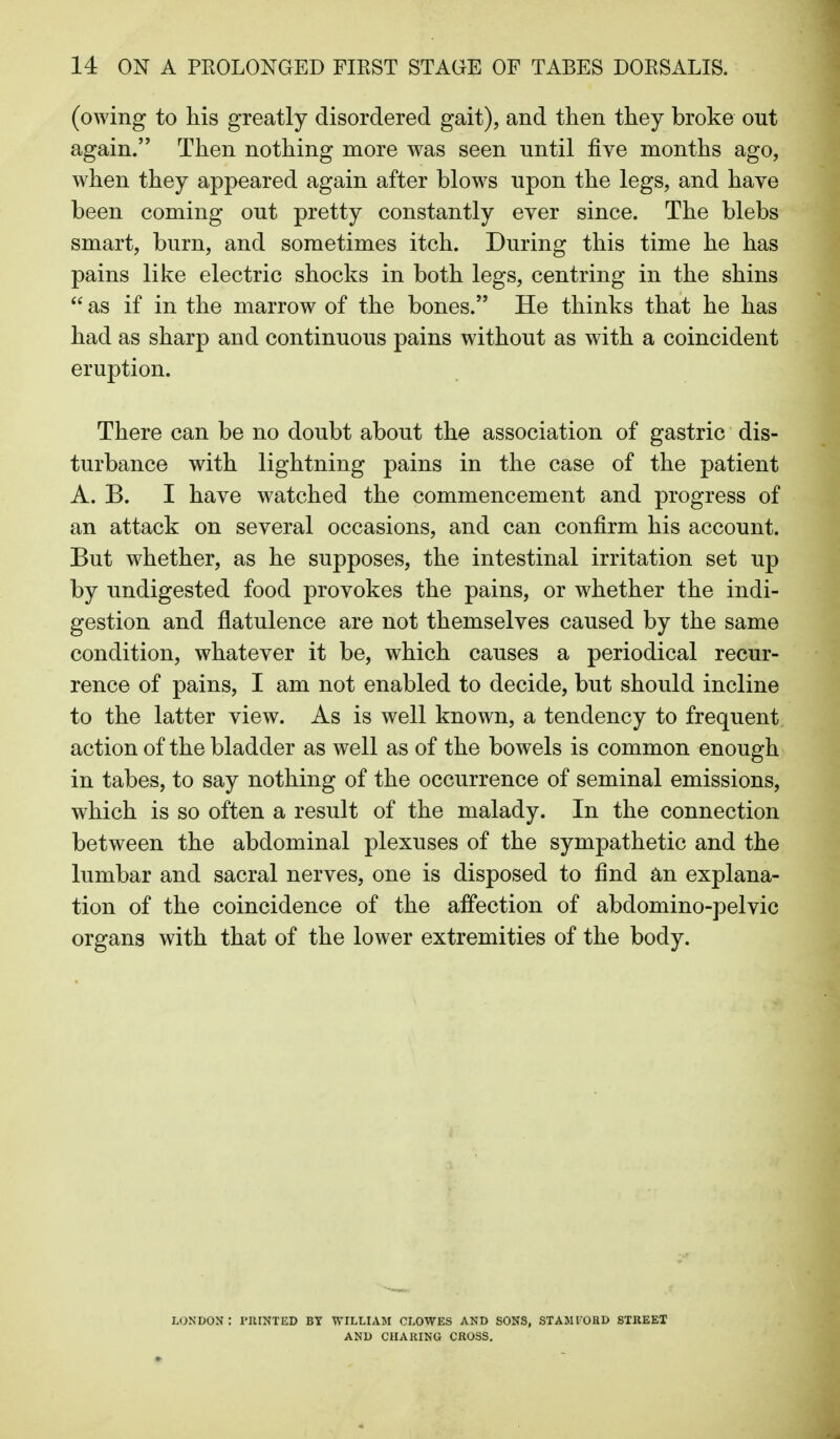 (owing to his greatly disordered gait), and then they broke out again. Then nothing more was seen until five months ago, when they appeared again after blows upon the legs, and have been coming out pretty constantly ever since. The blebs smart, burn, and sometimes itch. During this time he has pains like electric shocks in both legs, centring in the shins  as if in the marrow of the bones. He thinks that he has had as sharp and continuous pains without as with a coincident eruption. There can be no doubt about the association of gastric dis- turbance with lightning pains in the case of the patient A. B. I have watched the commencement and progress of an attack on several occasions, and can confirm his account. But whether, as he supposes, the intestinal irritation set up by undigested food provokes the pains, or whether the indi- gestion and flatulence are not themselves caused by the same condition, whatever it be, which causes a periodical recur- rence of pains, I am not enabled to decide, but should incline to the latter view. As is well known, a tendency to frequent action of the bladder as well as of the bowels is common enough in tabes, to say nothing of the occurrence of seminal emissions, which is so often a result of the malady. In the connection between the abdominal plexuses of the sympathetic and the lumbar and sacral nerves, one is disposed to find an explana- tion of the coincidence of the affection of abdomino-pelvic organs with that of the lower extremities of the body. LONDON: PRINTED BY WILLIAM CLOWES AND SONS, STAMIORD STKEEX AND CHARING CROSS.