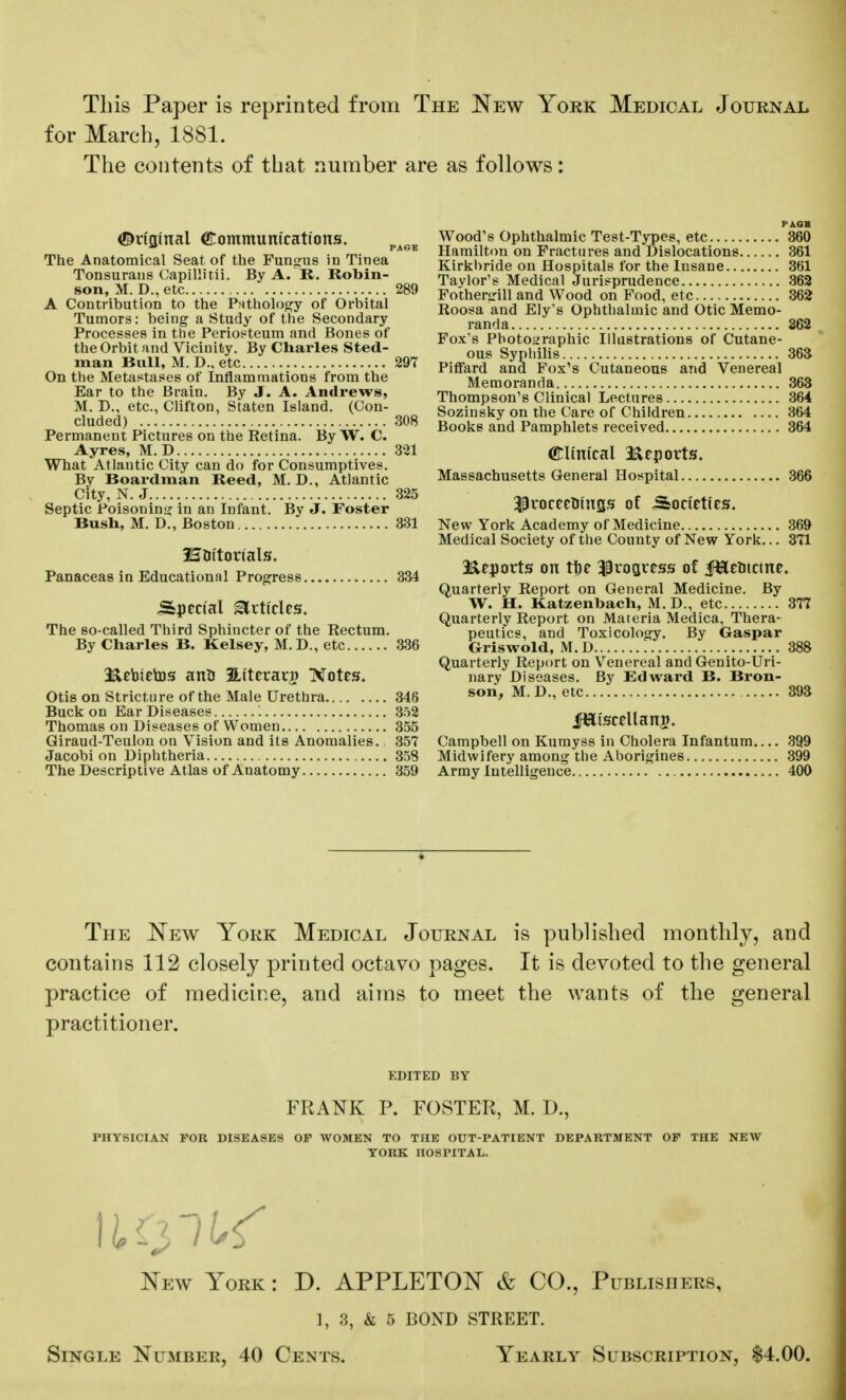 This Paper is reprinted from The New York Medical Journal for March, 1881. The contents of that number are as follows: Original Communications. page The Anatomical Seat of the Fundus in Tinea Tonsurans Capillitii. By A. R. Robin- son, M. D., etc 289 A Contribution to the Pathology of Orbital Tumors: being a Study of the Secondary Processes in the Periosteum and Bones of the Orbit and Vicinity. By Charles Sted- man Bull, M. D., etc 297 On the Metastases of Inflammations from the Ear to the Brain. By J. A. Andrews, M. D., etc., Clifton, Staten Island. (Con- cluded) 308 Permanent Pictures on the Retina. By W. C. Ayres, M. D 321 What Atlantic City can do for Consumptives. By Boardman Reed, M. D., Atlantic City, N. J 325 Septic Poisoning in an Infant. By J. Foster Bush, M. D., Boston 331 ISDttorials. Panaceas in Educational Progress 334 Special Articles. The so-called Third Sphincter of the Rectum. By Charles B. Kelsey, M.D., etc 336 a&ebietos anU SLt'terari) Notes. Otis on Stricture of the Male Urethra 346 Buck on Ear Diseases '. 352 Thomas on Diseases of Women 355 Giraud-Teulon on Vision and its Anomalies., 357 Jacobi on Diphtheria 358 The Descriptive Atlas of Anatomy 359 PA.GH Wood's Ophthalmic Test-Types, etc 360 Hamilton on Fractures and Dislocations 361 Kirkbride on Hospitals for the Insane 361 Taylor's Medical Jurisprudence 362 Fothergill and Wood on Food, etc 362 Roosa and Ely's Ophthalmic and Otic Memo- randa 362 Fox's Photographic Illustrations of Cutane- ous Syphilis 363 Piffard and Fox's Cutaneous and Venereal Memoranda 363 Thompson's Clinical Lectures 364 Sozinsky on the Care of Children 364 Books and Pamphlets received 364 <£lmi'cal Reports. Massachusetts General Hospital 366 $uoceeotngs of Societies. New York Academy of Medicine 369 Medical Society of the County of New York... 371 Heports on tf)e progress of iWeoictne. Quarterly Report on General Medicine. By W. H. Katzenbach, M.D., etc 377 Quarterly Report on Materia Medica, Thera- peutics, and Toxicology. By Gaspar Griswold, M. D 388 Quarterly Report on Venereal and Genito-Uri- nary Diseases. By Edward B. Bron- son, M. D., etc 393 fEtscellang. Campbell on Kumyss in Cholera Infantum.... 399 Midwifery among the Ahorigines 399 Army Intelligence 400 The New York Medical Journal is published monthly, and contains 112 closely printed octavo pages. It is devoted to the general practice of medicine, and aims to meet the wants of the general practitioner. KDITED BY FRANK P. FOSTER, M. D., PHYSICIAN FOR DISEASES OF WOMEN TO THE OUT-PATIENT DEPARTMENT OF THE NEW YORK HOSPITAL. New York : D. APPLETON & CO., Publishers, ], 3, & 5 BOND STREET. Single Number, 40 Cents. Yearly Subscription, $4.00.