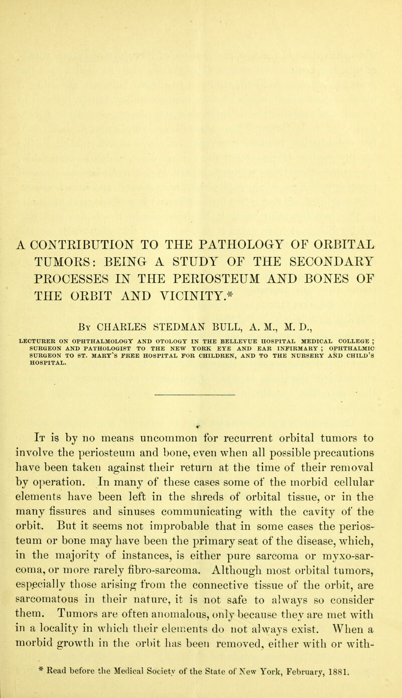 A CONTRIBUTION TO THE PATHOLOGY OF ORBITAL TUMORS: BEING A STUDY OF THE SECONDARY PROCESSES IN THE PERIOSTEUM AND BONES OF THE ORBIT AND VICINITY * By CHARLES STEDMAN BULL, A. M., M. D., LECTURER ON OPHTHALMOLOGY AND OTOLOGY IN THE BELLEVUE HOSPITAL MEDICAL COLLEGE ; SURGEON AND PATHOLOGIST TO THE NEW YORK. EYE AND EAR INFIRMARY ; OPHTHALMIC SURGEON TO ST. MART'S FREE HOSPITAL FOR CHILDREN, AND TO THE NURSERY AND CHILD'S HOSPITAL. It is by no means uncommon for recurrent orbital tumors to involve the periosteum and bone, even when all possible precautions have been taken against their return at the time of their removal by operation. In many of these cases some of the morbid cellular elements have been left in the shreds of orbital tissue, or in the many fissures and sinuses communicating with the cavity of the orbit. But it seems not improbable that in some cases the perios- teum or bone may have been the primary seat of the disease, which, in the majority of instances, is either pure sarcoma or myxosar- coma, or more rarely fibro-sarcoma. Although most orbital tumors, especially those arising from the connective tissue of the orbit, are sarcomatous in their nature, it is not safe to always so consider them. Tumors are often anomalous, only because they are met with in a locality in which their elements do not always exist. When a morbid growth in the orbit has been removed, either with or with- * Read before the Medical Society of the State of New York, February, 1881.