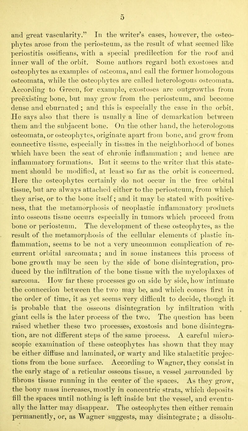 and great vascularity. In the writer's cases, however, the osteo- phytes arose from the periosteum, as the result of what seemed like periostitis ossificans, with a special predilection for the roof and inner wall of the orbit. Some authors regard both exostoses and osteophytes as examples of osteoma, and call the former homologous osteomata, while the osteophytes are called heterologous osteomata. According to Green, for example, exostoses are outgrowths from preexisting bone, but may grow from the periosteum, and become dense and eburnated ; and this is especially the case in the orbit. He says also that there is usually a line of demarkation between them and the subjacent bone. On the other hand, the heterologous osteomata, or osteophytes, originate apart from bone, and grow from connective tissue, especially in tissues in the neighborhood of bones which have been the seat of chronic inflammation ; and hence are inflammatory formations. But it seems to the writer that this state- ment should be modified, at least so far as the orbit is concerned. Here the osteophytes certainly do not occur in the tree orbital tissue, but are always attached either to the periosteum, from which they arise, or to the bone itself; and it may be stated with positive- ness, that the metamorphosis of neoplastic inflammatory products into osseous tissue occurs especially in tumors which proceed from bone or periosteum. The development of these osteophytes, as the result of the metamorphosis of the cellular elements of plastic in- flammation, seems to be not a very uncommon complication of re- current orbital sarcomata; and in some instances this process of bone growth may be seen by the side of bone disintegration, pro- duced by the infiltration of the bone tissue with the myeloplaxes of sarcoma. How far these processes go on side by side, how intimate the connection between the two may be, and which comes first in the order of time, it as yet seems very difficult to decide, though it is probable that the osseous disintegration by infiltration with giant cells is the later process of the two. The question has been raised whether these two processes, exostosis and bone disintegra- tion, are not different steps of the same process. A careful micro- scopic examination of these osteophytes has shown that they may be either diffuse and laminated, or warty and like stalactitic projec- tions from the bone surface. According to Wagner, they consist in the early stage of a reticular osseous tissue, a vessel .surrounded by fibrous tissue running in the center of the spaces. As they grow, the bony mass increases, mostly in concentric strata, which deposits fill the spaces until nothing is left inside but the vessel, and eventu- ally the latter may disappear. The osteophytes then either remain permanently, or, as Wagner suggests, may disintegrate; a dissolu-