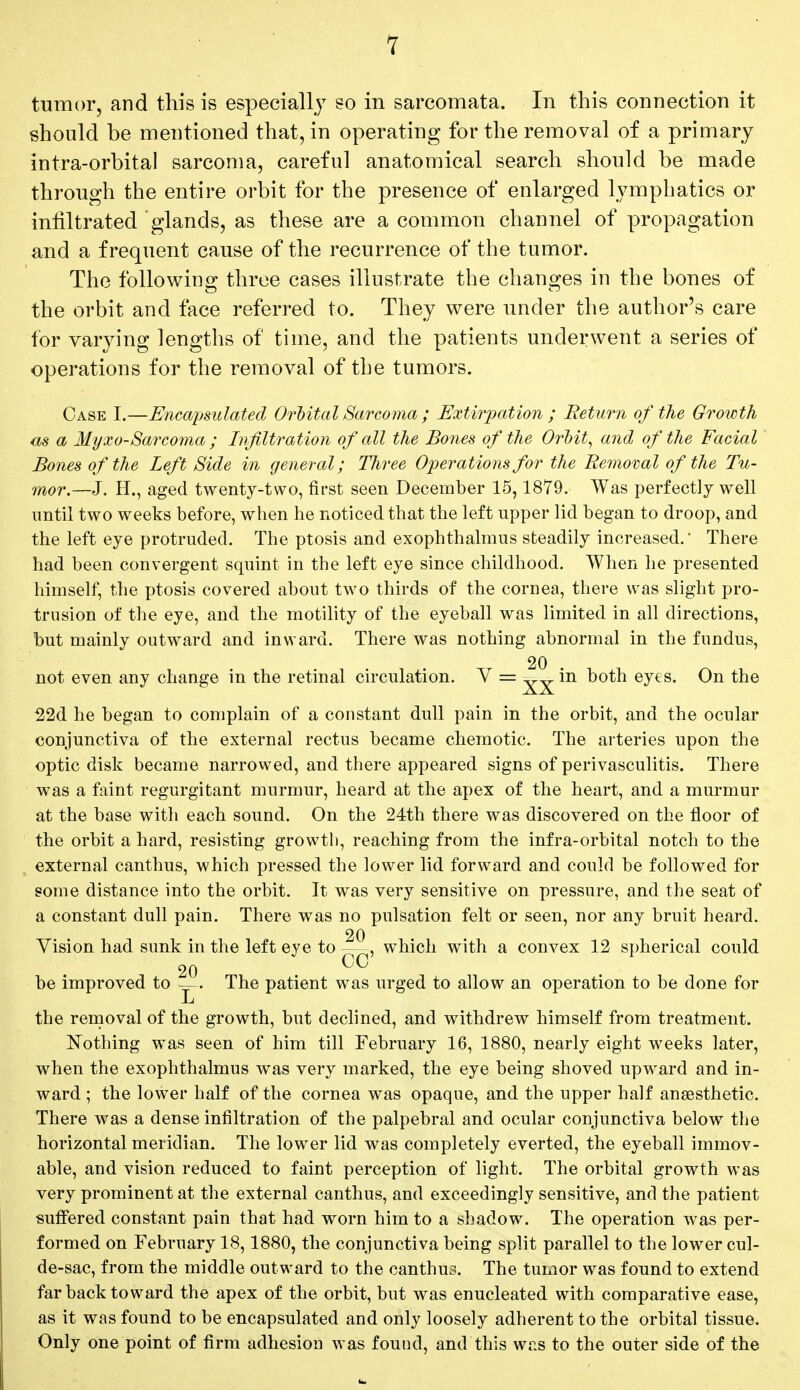 tumor, and this is especially so in sarcomata. In this connection it should be mentioned that, in operating for the removal of a primary intra-orbital sarcoma, careful anatomical search should be made through the entire orbit for the presence of enlarged lymphatics or infiltrated glands, as these are a common channel of propagation and a frequent cause of the recurrence of the tumor. The following; three cases illustrate the changes in the bones of the orbit and face referred to. They were under the author's care for varying lengths of time, and the patients underwent a series of operations for the removal of the tumors. Case I.—Encapsulated Digital Sarcoma ; Extirpation ; Return of the Growth m a Myxo-Sarcoma ; Infiltration of all the Bones of the Orbit, and of the Facial Bones of the Left Side in general; Three Operations for the Removal of the Tu- mor.—J. H., aged twenty-two, first seen December 15,1879. Was perfectly well until two weeks before, when he noticed that the left upper lid began to droop, and the left eye protruded. The ptosis and exophthalmus steadily increased. There had been convergent squint in the left eye since childhood. When he presented himself, the ptosis covered about two thirds of the cornea, there was slight pro- trusion of the eye, and the motility of the eyeball was limited in all directions, but mainly outward and inward. There was nothing abnormal in the fundus, 20 not even any change in the retinal circulation. V = in both eyes. On the 22d he began to complain of a constant dull pain in the orbit, and the ocular conjunctiva of the external rectus became chemotic. The arteries upon the optic disk became narrowed, and there appeared signs of perivasculitis. There was a faint regurgitant murmur, heard at the apex of the heart, and a murmur at the base with each sound. On the 24th there was discovered on the floor of the orbit a hard, resisting growth, reaching from the infra-orbital notch to the external canthus, which pressed the lower lid forward and could be followed for some distance into the orbit. It was very sensitive on pressure, and the seat of a constant dull pain. There was no pulsation felt or seen, nor any bruit heard. 20 Vision had sunk in the left eye to—, which with a convex 12 spherical could 20 C0 be improved to The patient was urged to allow an operation to be done for JL the removal of the growth, but declined, and withdrew himself from treatment. Nothing was seen of him till February 16, 1880, nearly eight weeks later, when the exophthalmus was very marked, the eye being shoved upward and in- ward ; the lower half of the cornea was opaque, and the upper half anaesthetic. There was a dense infiltration of the palpebral and ocular conjunctiva below the horizontal meridian. The lower lid was completely everted, the eyeball immov- able, and vision reduced to faint perception of light. The orbital growth was very prominent at the external canthus, and exceedingly sensitive, and the patient suffered constant pain that had worn him to a shadow. The operation was per- formed on February 18,1880, the conjunctiva being split parallel to the lower cul- de-sac, from the middle outward to the canthus. The tumor was found to extend far back toward the apex of the orbit, but was enucleated with comparative ease, as it was found to be encapsulated and only loosely adherent to the orbital tissue. Only one point of firm adhesion was found, and this was to the outer side of the