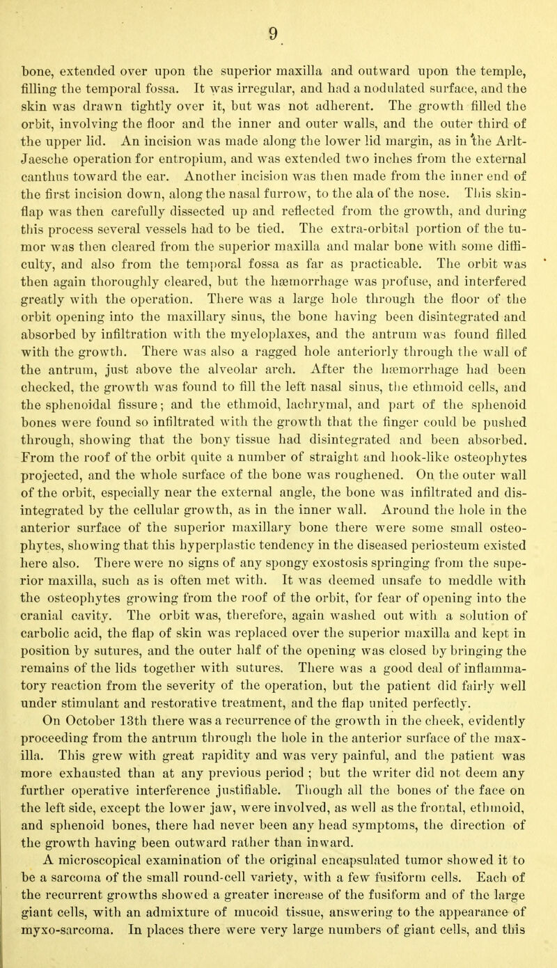 bone, extended over upon the superior maxilla and outward upon the temple, filling the temporal fossa. It was irregular, and had a nodulated surface, and the skin was drawn tightly over it, but was not adherent. The growth filled the orbit, involving the floor and the inner and outer walls, and the outer third of the upper lid. An incision was made along the lower lid margin, as in'the Arlt- Jaesche operation for entropium, and was extended two inches from the external canthus toward the ear. Another incision was then made from the inner end of the first incision down, along the nasal furrow, to the ala of the nose. This skin- flap was then carefully dissected up and reflected from the growth, and during this process several vessels had to be tied. The extra-orbitnl portion of the tu- mor was then cleared from the superior maxilla and malar bone with some diffi- culty, and also from the temporal fossa as far as practicable. The orbit was then again thoroughly cleared, but the haemorrhage was profuse, and interfered greatly with the operation. There was a large hole through the floor of the orbit opening into the maxillary sinus, the bone having been disintegrated and absorbed by infiltration with the myeloplaxes, and the antrum was found filled with the growth. There was also a ragged hole anteriorly through the wall of the antrum, just above the alveolar arch. After the haemorrhage had been checked, the growth was found to fill the left nasal sinus, the ethmoid cells, and the sphenoidal fissure; and the ethmoid, lachrymal, and part of the sphenoid bones were found so infiltrated with the growth that the finger could be pushed through, showing that the bony tissue had disintegrated and been absorbed. From the roof of the orbit quite a number of straight and hook-like osteophytes projected, and the whole surface of the bone was roughened. On the outer wall of the orbit, especially near the external angle, the bone was infiltrated and dis- integrated by the cellular growth, as in the inner wall. Around the hole in the anterior surface of the superior maxillary bone there were some small osteo- phytes, showing that this hyperplastic tendency in the diseased periosteum existed here also. There were no signs of any spongy exostosis springing from the supe- rior maxilla, such as is often met with. It was deemed unsafe to meddle with the osteophytes growing from the roof of the orbit, for fear of opening into the cranial cavity. The orbit was, therefore, again washed out with a solution of carbolic acid, the flap of skin was replaced over the superior maxilla and kept in position by sutures, and the outer half of the opening was closed by bringing the remains of the lids together with sutures. There was a good deal of inflamma- tory reaction from the severity of the operation, but the patient did fairly well under stimulant and restorative treatment, and the flap united perfectly. On October 13th there was a recurrence of the growth in the cheek, evidently proceeding from the antrum through the hole in the anterior surface of the max- illa. This grew with great rapidity and was very painful, and the patient was more exhausted than at any previous period ; but the writer did not deem any further operative interference justifiable. Though all the bones of the face on the left side, except the lower jaw, were involved, as well as the frontal, ethmoid, and sphenoid bones, there had never been any head symptoms, the direction of the growth having been outward rather than inward. A microscopical examination of the original encapsulated tumor showed it to be a sarcoma of the small round-cell variety, with a few fusiform cells. Each of the recurrent growths showed a greater increase of the fusiform and of the large giant cells, with an admixture of mucoid tissue, answering to the appearance of myxo-sarcoma. In places there were very large numbers of giant cells, and this