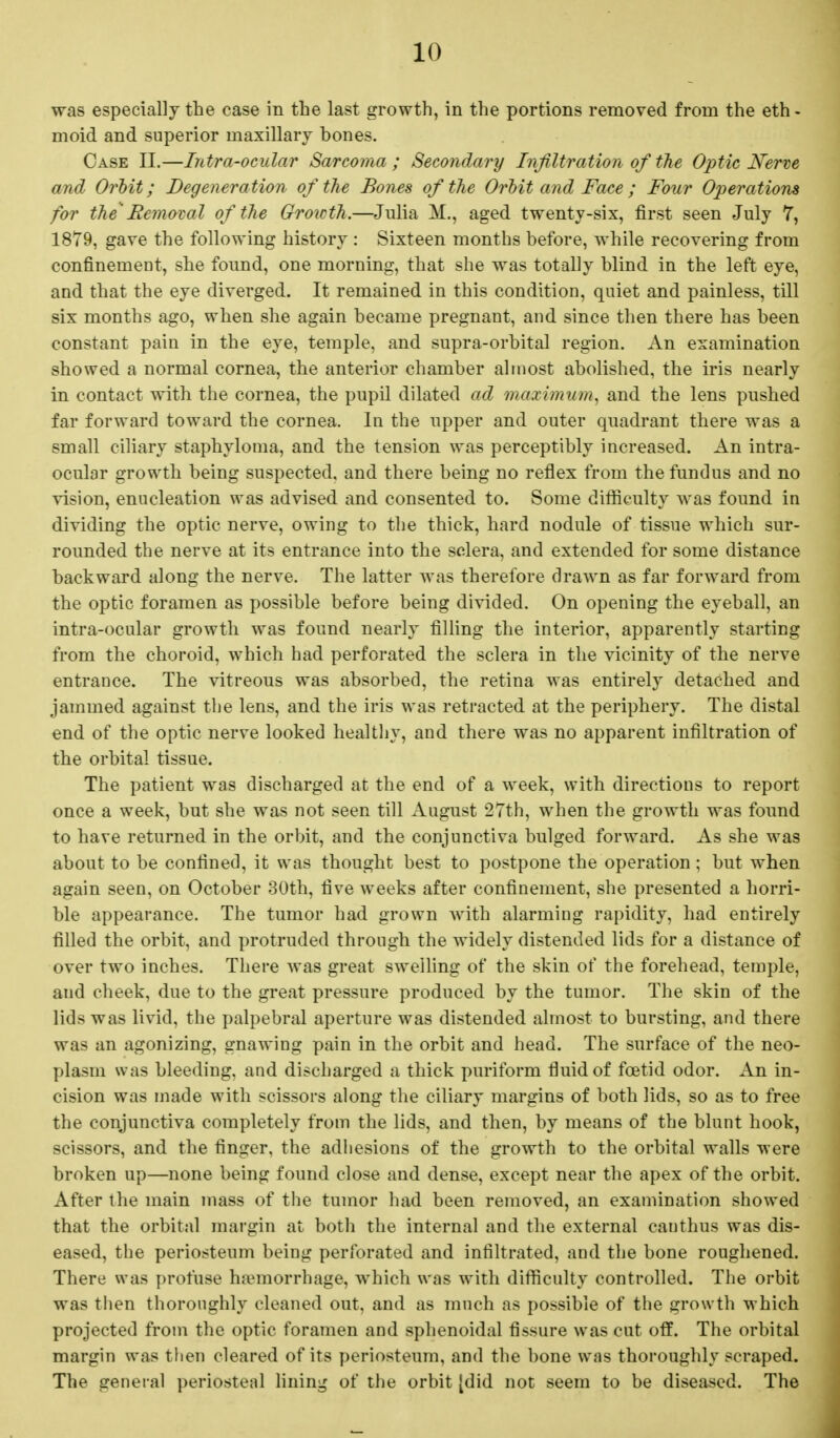 was especially the case in the last growth, in the portions removed from the eth- moid and superior maxillary bones. Case II.—Intra-ocular Sarcoma ; Secondary Infiltration of the Optic Nerve and Orbit; Degeneration of the Bones of the Orbit and Face; Four Operations for the' Removal of the Growth.—Julia M., aged twenty-six, first seen July 7, 1879, gave the following history : Sixteen months before, while recovering from confinement, she found, one morning, that she was totally blind in the left eye, and that the eye diverged. It remained in this condition, quiet and painless, till six months ago, when she again became pregnant, and since then there has been constant pain in the eye, temple, and supra-orbital region. An examination showed a normal cornea, the anterior chamber almost abolished, the iris nearly in contact with the cornea, the pupil dilated ad maximum, and the lens pushed far forward toward the cornea. In the upper and outer quadrant there was a small ciliary staphyloma, and the tension was perceptibly increased. An intra- ocular growth being suspected, and there being no reflex from the fundus and no vision, enucleation was advised and consented to. Some difficulty was found in dividing the optic nerve, owing to the thick, hard nodule of tissue which sur- rounded the nerve at its entrance into the sclera, and extended for some distance backward along the nerve. The latter was therefore drawn as far forward from the optic foramen as possible before being divided. On opening the eyeball, an intra-ocular growth was found nearly filling the interior, apparently starting from the choroid, which had perforated the sclera in the vicinity of the nerve entrance. The vitreous was absorbed, the retina was entirely detached and jammed against the lens, and the iris was retracted at the periphery. The distal end of the optic nerve looked healthy, and there was no apparent infiltration of the orbital tissue. The patient was discharged at the end of a week, with directions to report once a week, but she was not seen till August 27th, when the growth was found to have returned in the orbit, and the conjunctiva bulged forward. As she was about to be confined, it was thought best to postpone the operation ; but when again seen, on October 30th, five weeks after confinement, she presented a horri- ble appearance. The tumor had grown with alarming rapidity, had entirely filled the orbit, and protruded through the widely distended lids for a distance of over two inches. There was great swelling of the skin of the forehead, temple, aud cheek, due to the great pressure produced by the tumor. The skin of the lids was livid, the palpebral aperture was distended almost to bursting, and there was an agonizing, gnawing pain in the orbit and head. The surface of the neo- plasm was bleeding, and discharged a thick puriform fluid of foetid odor. An in- cision was made with scissors along the ciliary margins of both lids, so as to free the conjunctiva completely from the lids, and then, by means of the blunt hook, scissors, and the finger, the adhesions of the growth to the orbital walls were broken up—none being found close and dense, except near the apex of the orbit. After the main mass of the tumor had been removed, an examination showed that the orbital margin at both the internal and the external cauthus was dis- eased, the periosteum being perforated and infiltrated, and the bone roughened. There was profuse haemorrhage, which was with difficulty controlled. The orbit was then thoroughly cleaned out, and as much as possible of the growth which projected from the optic foramen and sphenoidal fissure was cut off. The orbital margin was then cleared of its periosteum, and the bone was thoroughly scraped. The general periosteal lining of the orbit [did not seem to be diseased. The