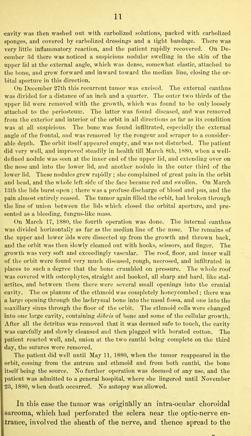 cavity was then washed out with carholized solutions, packed with carbolized sponges, and covered by carbolized dressings and a tight bandage. There was very little inflammatory reaction, and the patient rapidly recovered. On De- cember 3d there was noticed a suspicious nodular swelling in the skin of the upper lid at the external angle, which was dense, somewhat elastic, attached to the bone, and grew forward and inward toward the median line, closing the or- bital aperture in this direction. On December 27th this recurrent tumor was excised. The external canthus was divided for a distance of an inch and a quarter. The outer two thirds of the upper lid were removed with the growth, which was found to be only loosely attached to the periosteum. The latter was found diseased, and was removed from the exterior and interior of the orbit in all directions as far as its condition was at all suspicious. The bone was found infiltrated, especially the external angle of the frontal, and was removed by the rongeur and scraper to a consider- able depth. The orbit itself appeared empty, and was not disturbed. The patient did very well, and improved steadily in health till March 8th, 1880, when a well- defined nodule was seen at the inner end of the upper lid, and extending over on the nose and into the lower lid, and another nodule in the outer third of the lower lid. These nodules grew rapidly ; she complained of great pain in the orbit and head, and the whole left side of the face became red and swollen. On March 13th the lids burst open ; there was a profuse discharge of blood and pus, and the pain almost entirely ceased. The tumor again filled the orbit, had broken through the line of union between the lids which closed the orbital aperture, and pre- sented as a bleeding, fungus-like mass. On March 17, 1880, the fourth operation was done. The internal canthus was divided horizontally as far as the median line of the nose. The remains of the upper and lower lids were dissected up from the growth and thrown back, and the orbit was then slowly cleaned out with hooks, scissors, and finger. The growth was very soft and exceedingly vascular. Tbe roof, floor, and inner wall of the orbit were found very much diseased, rough, necrosed, and infiltrated in places to such a degree that the bone crumbled on pressure. The whole roof -was covered with osteophytes, straight and hooked, all sharp and hard, like stal- actites, and between them there were several small openings into the cranial cavity. The os planum of the ethmoid was completely honeycombed ; there was a large opening through the lachrymal bone into the nasal fossa, and one into the maxillary sinus through the floor of the orbit. The ethmoid cells were changed into one large cavity, containing debris of bone and some of the cellular growth. After all the detritus was removed that it was deemed safe to touch, the cavity was carefully and slowly cleansed and then plugged with borated cotton. The patient reacted well, and, union at the two canthi being complete on the third day, the sutures were removed. The patient did well until May 11, 1880, when the tumor reappeared in the orbit, coming from the antrum and ethmoid and from both canthi, the bone itself being the source. No further operation was deemed of any use, and the patient was admitted to a general hospital, where she lingered until November 23, 1880, when death occurred. No autopsy was allowed. In this case the tumor was originally an intra-ocular choroidal sarcoma, which had perforated the sclera near the optic-nerve en- trance, involved the sheath of the nerve, and thence spread to the