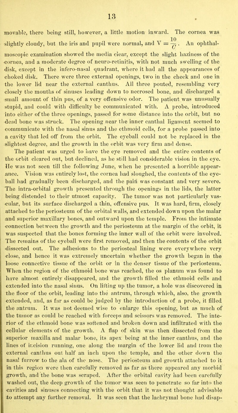 movable, there being still, however, a little motion inward. The cornea was slightly cloudy, but the iris and pupil were normal, and V =• ^5 . An ophthal- 0 moscopic examination showed the media clear, except the slight haziness of the cornea, and a moderate degree of neuro-retinitis, with not much swelling of the disk, except in the infero-nasal quadrant, where it had all the appearances of choked disk. There were three external openings, two in the cheek and one in the lower lid near the external canthus. All three pouted, resembling very closely the mouths of sinuses leading down to necrosed bone, and discharged a small amount of thin pus, of a very offensive odor. The patient was unusually stupid, and could with difficulty be communicated with. A probe, introduced into either of the three openings, passed for some distance into the orbit, but no dead bone was struck. The opening near the inner canthal ligament seemed to communicate with the nasal sinus and the ethmoid cells, for a probe passed into a cavity that led off' from the orbit. The eyeball could not be replaced in the slightest degree, and the growth in the orbit was very firm and dense. The patient was urged to have the eye removed and the entire contents of the orbit cleared out, but declined, as he still had considerable vision in the eye. He was not seen till the following June, when he presented a horrible appear- ance. Vision was entirely lost, the cornea had sloughed, the contents of the eye- ball had gradually been discharged, and the pairi was constant and very severe. The intra-orbital growth presented through the openings in the lids, the latter being distended to their utmost capacity. The tumor was not particularly Vas- cular, but its surface discharged a thin, offensive pus. It was hard, firm, closely attached to the periosteum of the orbital walls, and extended down upon the malar and superior maxillary bones, and outward upon the temple. From the intimate connection between the growth and the periosteum at the margin of the orbit, it was suspected that the bones forming the inner wall of the orbit were involved. The remains of the eyeball were first removed, and then the contents of the orbit dissected out. The adhesions to the periosteal lining were everywhere very close, and hence it was extremely uncertain whether the growth began in the loose connective tissue of the orbit or in the denser tissue of the periosteum. When the region of the ethmoid bone was reached, the os planum was found to have almost entirely disappeared, and the growth filled the ethmoid cells and extended into the nasal sinus. On lifting up the tumor, a hole was discovered in the floor of the orbit, leading into the antrum, through which, also, the growth extended, and, as far as could be judged by the introduction of a probe, it filled the antrum. It was not deemed wise to enlarge this opening, but as much of the tumor as could be reached with forceps and scissors was removed. The inte- rior of the ethmoid bone was softened and broken down and infiltrated with the cellular elements of the growth. A flap of skin was then dissected from the superior maxilla and malar bone, its apex being at the inner canthus, and the lines of incision running, one along the margin of the lower lid and trom the external canthus out half an inch upon the temple, and the other down the nasal furrow to the ala of the nose. The periosteum and growth attached to it in this region were then carefully removed as far as there appeared any morbid growth, and the bone was scraped. After the orbital cavity had been carefully washed out, the deep growth of the tumor was seen to penetrate so far into the cavities and sinuses connecting with the orbit that it was not thought advisable to attempt any further removal. It was seen that the lachrymal bone had disap-