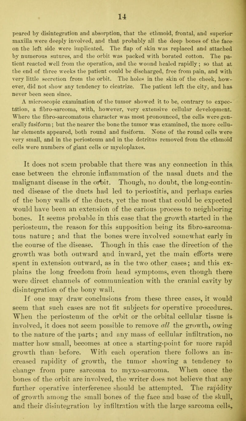 peared by disintegration and absorption, that the ethmoid, frontal, and superior maxilla were deeply involved, and that probably all the deep bones of the facfr on the left side were implicated. The flap of skin was replaced and attached by numerous sutures, and the orbit was packed with borated cotton. The pa- tient reacted well from the operation, and the wound healed rapidly; so that at the end of three weeks the patient could be discharged, free from pain, and with very little secretion from the orbit. The holes in the skin of the cheek, how- ever, did not show any tendency to cicatrize. The patient left the city, and has never been seen since. A microscopic examination of the tumor showed it to be. contrary to expec- tation, a fibro-sarcoma, with, however, very extensive cellular development. Where the fibro-sarcomatous character was most pronounced, the cells were gen- erally fusiform; but the nearer the bone the tumor was examined, the more cellu- lar elements appeared, both round and fusiform. Xone of the round cells were very small, and in the periosteum and in the detritus removed from the ethmoid cells were numbers of giant cells or myeloplaxes. It does not seein probable that there was any connection in this case between the chronic inflammation of the nasal ducts and the malignant disease in the orbit. Though, no doubt, the long-contin- ued disease of the ducts had led to periostitis, and perhaps caries of the bony walls of the ducts, yet the most that could be expected would have been an extension of the carious process to neighboring bones. It seems probable in this case that the growth started in the periosteum, the reason for this supposition being its fibro-sarcoma- tous nature ; and that the bones were involved somewhat early in the course of the disease. Though in this case the direction of the growth was both outward and inward, yet the main efforts were spent in extension outward, as in the two other eases; and this ex- plains the long freedom from head symptoms, even though there were direct channels of communication with the cranial cavity by disintegration of the bony wall. If one may draw conclusions from these three cases, it would seem that such cases are not fit subjects for operative procedures. AVI)en the periosteum of the orbit or the orbital cellular tissue is involved, it does not seem possible to remove all the growth, owing to the nature of the parts; and any mass of cellular infiltration, no matter how small, becomes at once a starting-point for more rapid growth than before. With each operation there follows an in- creased rapidity of growth, the tumor showing a tendency to change from pure sarcoma to myxo-sarcoma. When once the bones of the orbit are involved, the writer does not believe that any further operative interference should be attempted. The rapidity of growth among the small bones of the face and base of the skull, and their disintegration by infiltration with the large sarcoma cells,