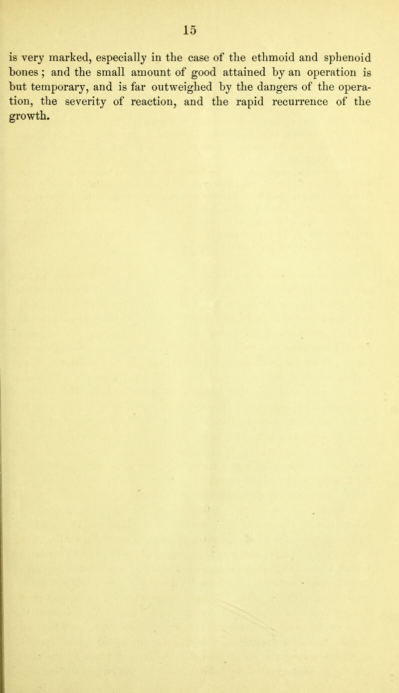 is very marked, especially in the case of the ethmoid and sphenoid bones; and the small amount of good attained by an operation is but temporary, and is far outweighed by the dangers of the opera- tion, the severity of reaction, and the rapid recurrence of the growth.