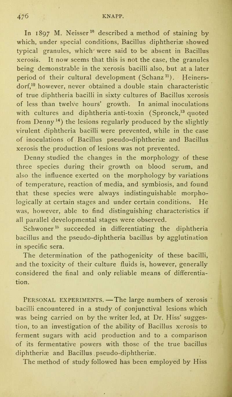 In 1897 Neisser^'^ described a method of staining by which, under special conditions, Bacillus diphtheriae showed typical granules, which were said to be absent in Bacillus xerosis. It now seems that this is not the case, the granules being demonstrable in the xerosis bacilli also, but at a later period of their cultural development (Schanz^^). Heiners- dorf,^^ however, never obtained a double stain characteristic of true diphtheria bacilli in sixty cultures of Bacillus xerosis of less than twelve hours' growth. In animal inoculations with cultures and diphtheria anti-toxin (Spronck,^^ quoted from Denny ^'*) the lesions regularly produced by the slightly virulent diphtheria bacilli were prevented, while in the case of inoculations of Bacillus pseudo-diphtheriae and Bacillus xerosis the production of lesions was not prevented. Denny studied the changes in the morphology of these three species during their growth on blood serum, and also the influence exerted on the morphology by variations of temperature, reaction of media, and symbiosis, and found that these species were always indistinguishable morpho- logically at certain stages and under certain conditions. He was, however, able to find distinguishing characteristics if all parallel developmental stages were observed. Schwoner^'^ succeeded in differentiating the diphtheria bacillus and the pseudo-diphtheria bacillus by agglutination in specific sera. The determination of the pathogenicity of these bacilli, and the toxicity of their culture fluids is, however, generally considered the final and only reliable means of differentia- tion. Personal experiments.—The large numbers of xerosis bacilli encountered in a study of conjunctival lesions which was being carried on by the writer led, at Dr. Hiss' sugges- tion, to an investigation of the ability of Bacillus xerosis to ferment sugars with acid production and to a comparison of its fermentative powers with those of the true bacillus diphtheriae and Bacillus pseudo-diphtheriae. The method of study followed has been employed by Hiss