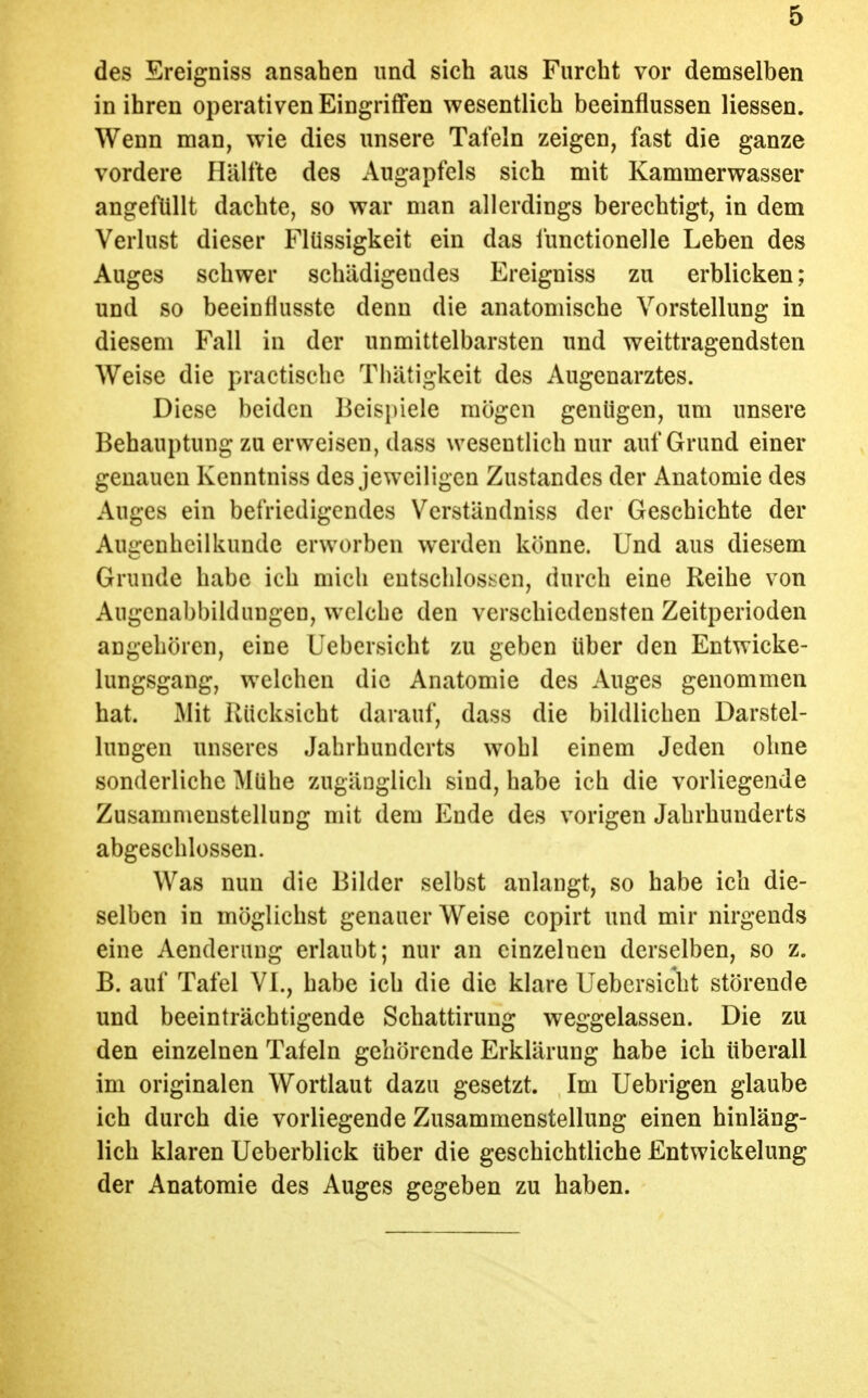 des Ereigniss ansahen und sich aus Furcht vor demselben in ihren operativen Eingriffen wesentlich beeinflussen Hessen. Wenn man, wie dies unsere Tafeln zeigen, fast die ganze vordere Hälfte des Augapfels sich mit Kammerwasser angefüllt dachte, so war man allerdings berechtigt, in dem Verlust dieser Flüssigkeit ein das functionelle Leben des Auges schwer schädigendes Ereigniss zu erblicken; und so beeintlusste denn die anatomische Vorstellung in diesem Fall in der unmittelbarsten und weittragendsten Weise die practischc Thätigkeit des Augenarztes. Diese beiden Beispiele mögen genügen, um unsere Behauptung zu erweisen, dass wesentlich nur auf Grund einer genauen Kcnntniss des jeweiligen Zustandes der Anatomie des Auges ein befriedigendes Verständniss der Geschichte der Augenheilkunde erworben werden könne. Und aus diesem Grunde habe ich mich entschlossen, durch eine Reihe von Augcnabbildungen, welche den verschiedensten Zeitperioden angehören, eine Uebcrsicht zu geben über den Entwicke- lungsgang, welchen die Anatomie des Auges genommen hat. Mit Rücksicht darauf, dass die bildlichen Darstel- lungen unseres Jahrhunderts wohl einem Jeden ohne sonderliche Mühe zugänglich sind, habe ich die vorliegende Zusammenstellung mit dem Ende des vorigen Jahrhunderts abgeschlossen. Was nun die Bilder selbst anlangt, so habe ich die- selben in möglichst genauer Weise copirt und mir nirgends eine Aenderang erlaubt; nur an einzelnen derselben, so z. B. auf Tafel VI., habe ich die die klare Uebcrsicht störende und beeinträchtigende Schattirung weggelassen. Die zu den einzelnen Tafeln gehörende Erklärung habe ich überall im originalen Wortlaut dazu gesetzt. Im Uebrigen glaube ich durch die vorliegende Zusammenstellung einen hinläng- lich klaren Ueberblick über die geschichtliche Entwickelung der Anatomie des Auges gegeben zu haben.