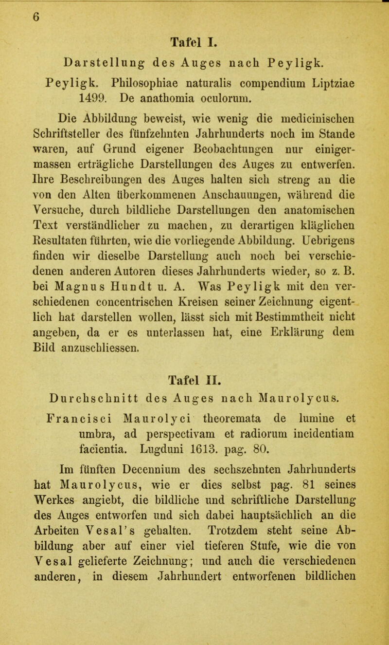 Tafel I. Darstellung des Auges nach Peyligk. Peyligk. Philosophiae naturalis compendium Liptziae 1499. De anathomia oculorum. Die Abbildung beweist, wie wenig die medicinischen Schriftsteller des fünfzehnten Jahrhunderts noch im Stande waren, auf Grund eigener Beobachtungen nur einiger- massen erträgliche Darstellungen des Auges zu entwerfen. Ihre Beschreibungen des Auges halten sich streng an die von den Alten überkommenen Anschauungen, während die Versuche, durch bildliche Darstellungen den anatomischen Text verständlicher zu machen, zu derartigen kläglichen Resultaten führten, wie die vorliegende Abbildung. Uebrigens finden wir dieselbe Darstellung auch noch bei verschie- denen anderen Autoren dieses Jahrhunderts wieder, so z. B. bei Magnus Hundt u. A. Was Peyligk mit den ver- schiedenen concentrischen Kreisen seiner Zeichnung eigent- lich hat darstellen wollen, lässt sich mit Bestimmtheit nicht angeben, da er es unterlassen hat, eine Erklärung dem Bild anzuschliessen. Tafel IL Durchschnitt des Auges nach Maurolycus. Francisci Maurolyci theoremata de lumine et umbra, ad perspectivam et radiorum incidentiam facientia. Lugduni 1613. pag. 80. Im fünften Decennium des sechszehnten Jahrhunderts hat Maurolycus, wie er dies selbst pag. 81 seines Werkes angiebt, die bildliche und schriftliche Darstellung des Auges entworfen und sich dabei hauptsächlich an die Arbeiten Vesal's gehalten. Trotzdem steht seine Ab- bildung aber auf einer viel tieferen Stufe, wie die von Vesal gelieferte Zeichnung; und auch die verschiedenen anderen, in diesem Jahrhundert entworfenen bildlichen