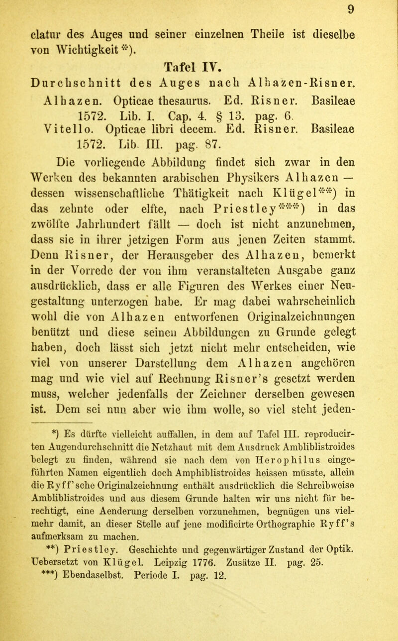 clatur des Auges und seiner einzelnen Theile ist dieselbe von Wichtigkeit^^'). Tafel lY. Durchschnitt des Auges nach Alhazen-Risner. Alhazen. Opticae thesaurus. Ed. Risner. Basileae 1572. Lib. I. Cap. 4. § 13. pag. 6. Vi teil 0. Opticae libri decem. Ed. Risner. Basileae 1572. Lib. III. pag. 87. Die vorliegende Abbildung findet sich zwar in den Werken des bekannten arabischen Physikers Alhazen — dessen wissenschaftliche Thätigkeit nach Kltigel'^^*^) in das zehnte oder elfte, nach Priestley*^'^'^) in das zwöllte Jahrhundert fällt — doch ist nicht anzunehnaen, dass sie in ihrer jetzigen Form aus jenen Zeiten stammt. Denn Risner, der Herausgeber des Alhazen, bemerkt in der Vorrede der von ihm veranstalteten Ausgabe ganz ausdrücklich, dass er alle Figuren des Werkes einer Neu- gestaltung unterzogen habe. Er mag dabei wahrscheinlich wohl die von Alhazen entworfenen Originalzeichnungen benützt und diese seineu Abbildungen zu Grunde gelegt haben, doch lässt sich jetzt nicht mehr entscheiden, wie viel von unserer Darstellung dem Alhazen angehören mag und wie viel auf Rechnung Risner's gesetzt werden muss, welcher jedenfalls der Zeichner derselben gewesen ist. Dem sei nun aber wie ihm wolle, so viel steht jeden- *) Es dürfte vielleicht auffallen, in dem auf Tafel III. reproducir- ten Augendurchschnitt die Netzhaut mit dem Ausdruck Ambliblistroides belegt zu finden, während sie nach dem von Herophilus einge- führten Namen eigentlich doch Amphiblistroides heissen müsste, allein die Kyff'sehe Originalzeichnung enthält ausdrücklich die Schreibweise Ambliblistroides und aus diesem Grunde halten wir uns nicht für be- rechtigt, eine Aenderung derselben vorzunehmen, begnügen uns viel- mehr damit, an dieser Stelle auf jene modificirte Orthographie Eyff's aufmerksam zu machen. **) Priestley. Geschichte und gegenwärtiger Zustand der Optik. Uebersetzt von Klügel. Leipzig 1776. Zusätze II. pag. 25. ***) Ebendaselbst. Periode I. pag. 12.