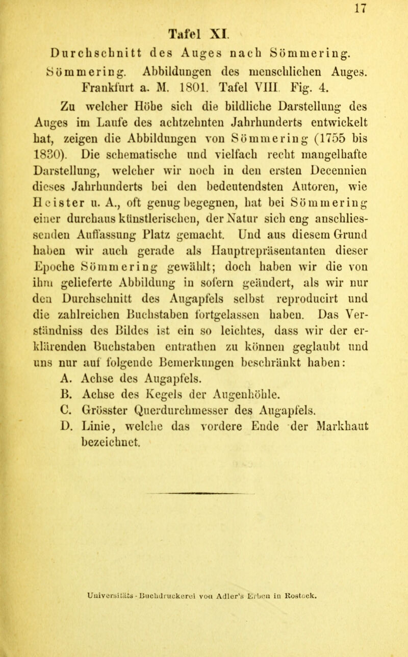 Tafel XI. Durchschnitt des Auges nach Sommering. iSömniering. Abbildungen des menschlichen Auges. Franküirt a. M. 1801. Tafel VllI Fig. 4. Zu welcher Hübe sich die bildliche Darstellung des Auges im Laufe des achtzehnten Jahrhunderts entwickelt hat, zeigen die Abbildungen von 8ömmering (1755 bis 1830). Die schematische und vielfach recht mangelhafte Darstellung, welcher wir noch in den ersten Deceunien dieses Jahrhunderts bei den bedeutendsten Autoren, wie Heister u. A., oft genug begegnen, hat bei Sömmering einer durchaus künstlerischen, der Natur sich eng anschlies- senden Auflassung Platz gemacht. Und aus diesem Grund haben wir auch gerade als Hauptrepräsentanten dieser Epoche Sömmering gewählt; doch haben wir die von ihm gelieferte Abbildung in sofern geändert, als wir nur dea Durchschnitt des Augapfels selbst reproducirt und die zahlreichen Buchstaben fortgelassen haben. Das Ver- ständniss des Hildes ist ein so leichtes, dass wir der er- klärenden Buchstaben entrathen zu kcmnen geglaubt und uns nur auf folgende Bemerkungen beschränkt haben: A. Achse des Augapfels. B. Achse des Kegels der Angenhühle. C. Grösster Querdurchmesser des Augapfels. D. Linie, welche das vordere Ende der Markhaut bezeichnet. Uuiveniitiits - Biicbdruckeroi vo-u Adler's Erl><;n in Rostock.