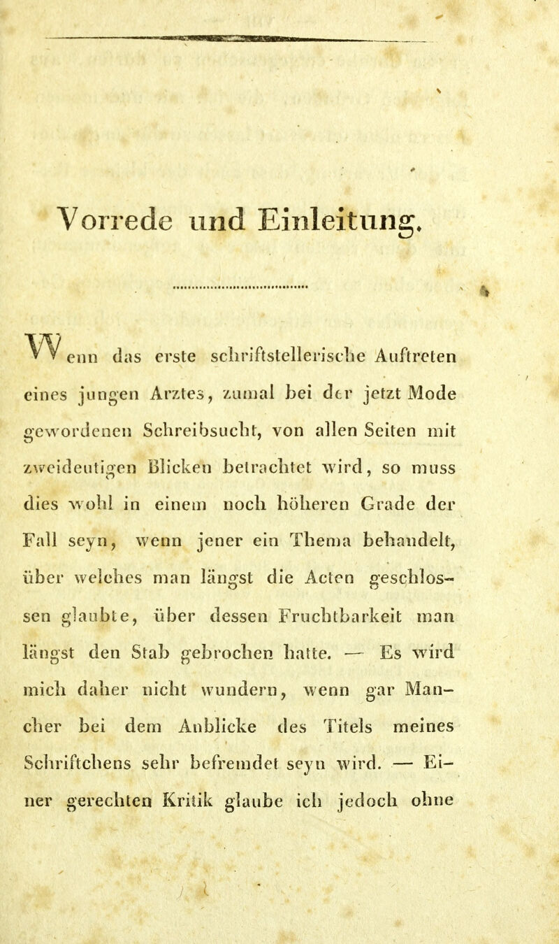 Vorrede und Einleitung. enn das erste scliriftstellenscbe Auftreten eines jungen Arztes, zumal bei der jetzt Mode gewordenen Schreibsucbt, von allen Seiten mit zweideutigen Blicken betracbtet wird, so niuss dies wollt in einem nocb höberen Grade der Fall seyn, wenn jener ein Tbema bebandelt, über welebes man längst die Acten gescblos- sen glaubte, über dessen Frucbtbarkeit man längst den Stab gebrocben batte. — Es wird micb daber nicbt wundern, wenn gar Man- cber bei dem Anblicke des Titels meines Scbriftcbens sebr befremdet seyn wird. — Ei- ner gerecbten Kritik glaube icb jedocb obne