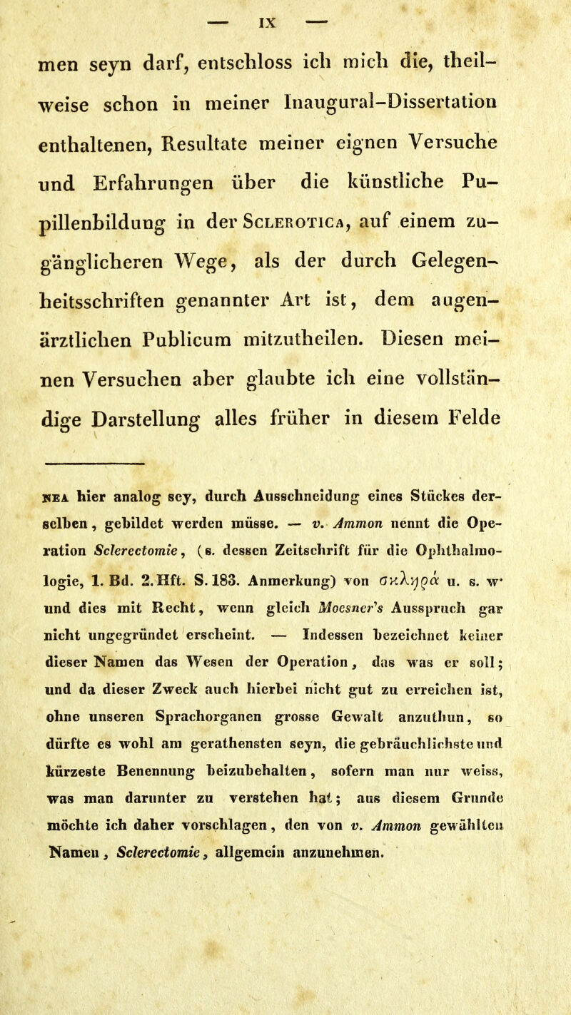 men seyn darf, entschloss ich mich die, theil- weise schon in meiner Inaugural-Dissertation enthaltenen, Resultate meiner eignen Versuche nnd Erfahrungen über die künstliche Pu- pillenbildung in der Sclerotica, auf einem zu- gänglicheren Wege, als der durch Gelegen- heitsschriften genannter Art ist, dem augen- ärztlichen Publicum mitzutheilen. Diesen mei- nen Versuchen aber glaubte ich eine vollstän- dige Darstellung alles früher in diesem Felde KEA hier analog scy, durch Ausschneidung eines Stückes der- selben, gebildet werden müsse. — v. Ammon nennt die Ope- ration Scierectomie, (e. dessen Zeitschrift für die Oplithalrao- logie, 1. Bd. 2.Hft. S. 183. Anmerkung) von öy.Xvjga u. s. w und dies mit Recht, wenn gleich Moesner's Ausspruch gar nicht ungegründet erscheint. — Indessen bezeichnet keiner dieser Namen das Wesen der Operation, das was er soll; und da dieser Zweck auch hierbei nicht gut zu erreichen ist, ohne unseren Sprachorganen grosse Gewalt anzutlmn, so dürfte es wohl am gerathensten seyn, die gebräuchlichste und kürzeste Benennung beizubehalten, sofern man nur weiss, was man darunter zu verstehen hat; aus diesem Grunde möchte ich daher vorschlagen, den von v. Ammon gewählten Namen j Sclerectomie, allgemein anzunehmen.