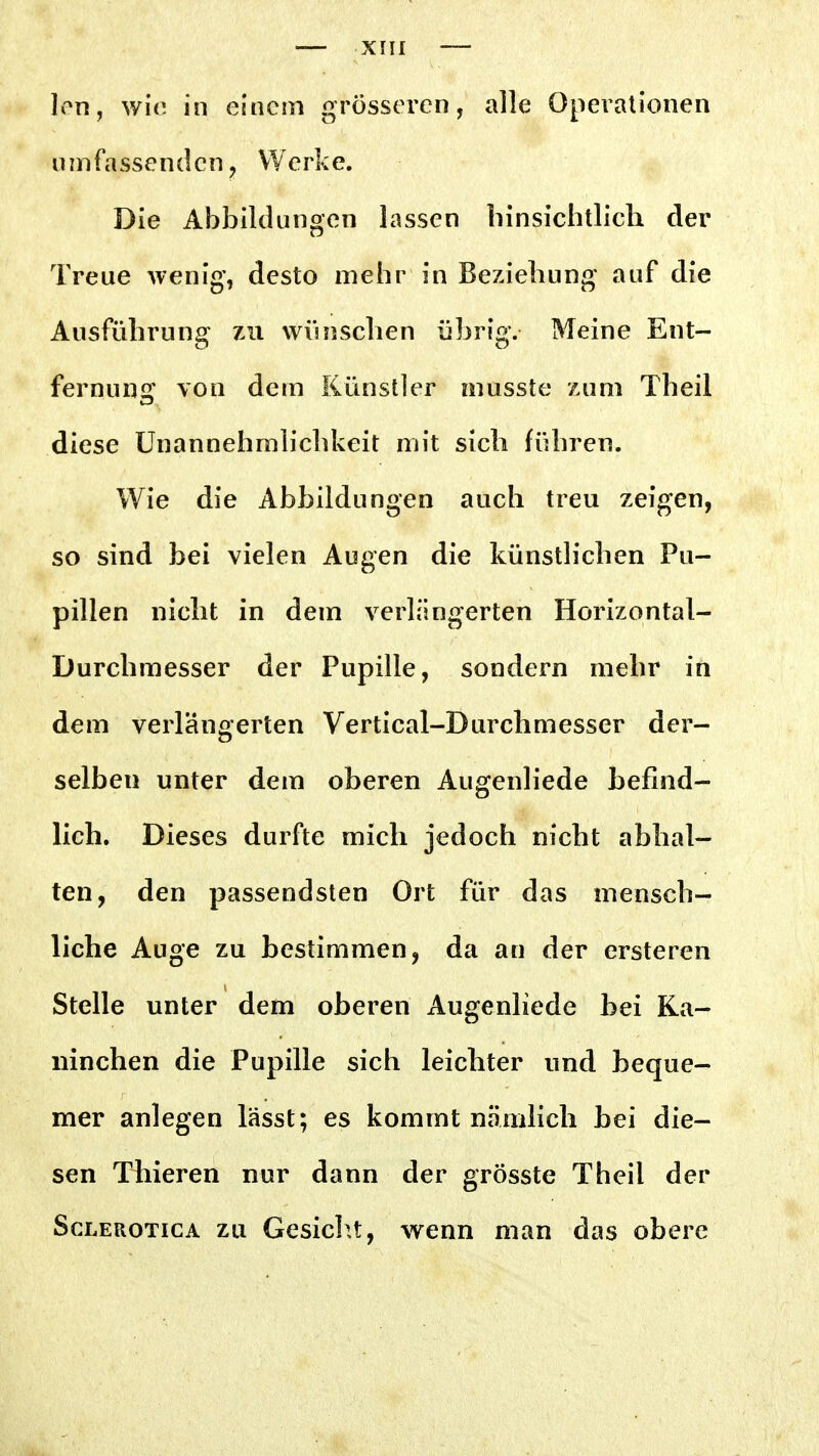 Ion, wie in einem grösseren, alle Operationen umfassenden, Werke. Die Abbildungen lassen hinsichtlich der Treue wenig, desto mehr in Beziehung auf die Ausführung 7ai wihischen übrig. Meine Ent- fernung' von dem Künstler musste zum Theil diese Unannehmlichkeit mit sich führen. Wie die Abbildungen auch treu zeigen, so sind bei vielen Augen die künstlichen Pu- pillen nicht in dem verlängerten Horizontal- Durchmesser der Pupille, sondern mehr in dem verlängerten Vertical-Durchmesser der- selben unter dem oberen Augenliede befind- lich. Dieses durfte mich jedoch nicht abhal- ten, den passendsten Ort für das mensch- liche Auge zu bestimmen, da an der ersteren Stelle unter dem oberen Augenliede bei Ka- ninchen die Pupille sich leichter und beque- mer anlegen lässt; es kommt nämlich bei die- sen Thieren nur dann der grösste Theil der ScLEROTiGA ZU Gcsiclu, vv^cnn man das obere