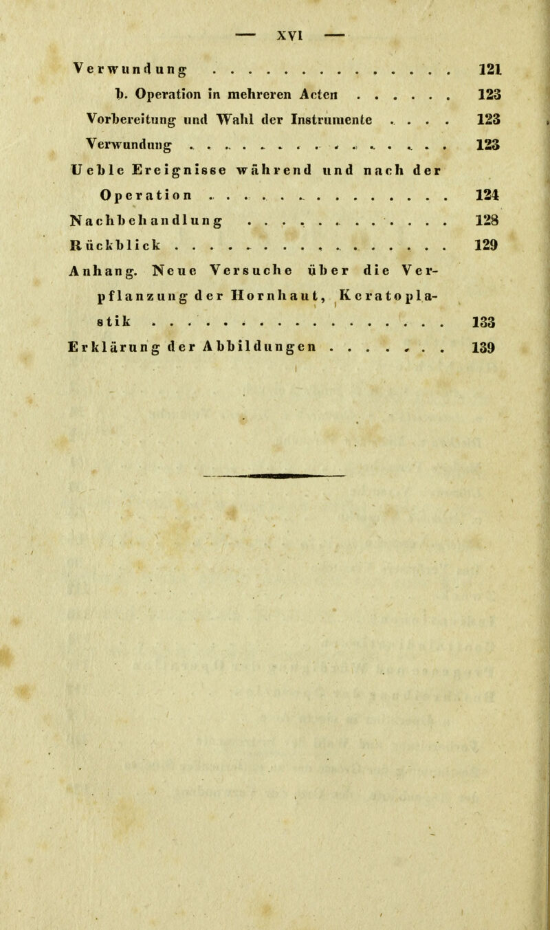 Verwunflung . . . . 121 1). Operation in mehreren Acten 123 Vorbereitung und Wahl der Instrumente .... 123 Verwundung ^ . . 123 Uehle Ereignisse während und nach der Operation . . . . . 124 Nachbehandlung . . . . . . . . . . . . 128 Rückblick 129 Anhang. Neue Versuche über die Ver- pflanzung der Hornhaut, Keratopla- stik 133 Erklärung der Abbildungen 139