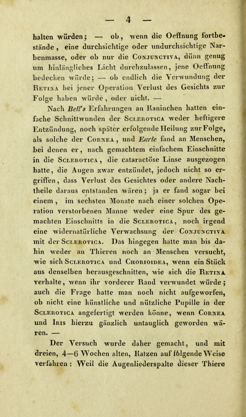 halten würden; — ob, wenn die Oeffnung fortbe- stände , eine durchsiclitige oder undurchsiclitige Nar- benmasse, oder ob nur die Conjukctiva, dünn genug um hinlängliches Licht durchzulassen, Jene Oeffnung bedechen würde; — ob endlich die Verwundung der Retika bei jener Operation Verlust des Gesichts zur Folge haben würde , oder nicht. — Nach Bell's Erfahrungen an Kaninchen hatten ein- fache Schnittwunden der Sclerotiga weder heftigere Entzündung, noch später erfolgende Heilung zur Folge, als solche der Cornea, und Barle fand an Menschen, bei denen er, nach gemachtem einfachem Einschnitte in die Sglerotica , die cataractöse Linse ausgezogen hatte, die Augen zwar entzündet, jedoch nicht so er- griffen, dass Verlust des Gesichtes oder andere Nach- theile daraus entstanden wären ; ja er fand sogar bei einem , im sechsten Monate nach einer solchen Ope- ration verstorbenen Manne wieder eine Spur des ge- machten Einschnitts in die Sglerotica, noch irgend eine widernatürliche Verwachsung der Coinjüngtiya jTiit der Sclerotiga. Das hingegen halte man bis da- hin weder an Thiercn noch an Menschen versucht, wie sich Sglerotica und Chorioidea, wenn ein Stück aus denselben herausgeschnitten, wie sich die Retina. verhalte, wenn ihr vorderer Rand verwundet würde; auch die Frage hatte man noch nicht aufgeworfen, ob nicht eine künstliche und nützliche Pupille in der Sclerotiga angefertigt werden könne, wenn Cornea und Iris hierzu gänzlich untauglich geworden wä- ren. — Der Versuch wurde daher gemacht, und mit dreien, 4—6 Wochen alten, Katzen auf fölgende Weise verfahren : Weil die Augenliederspalte dieser Thiere