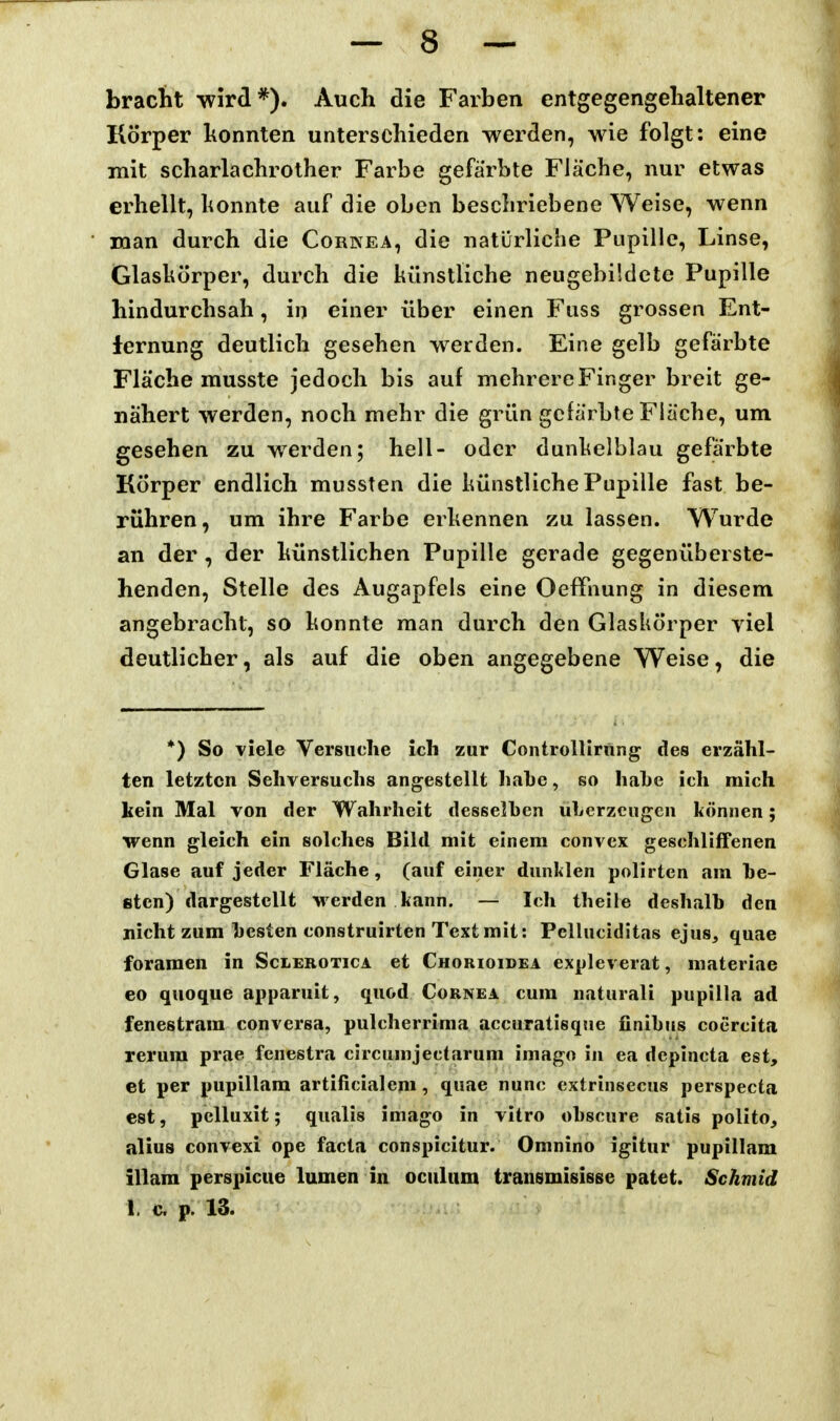 bracht wird*). Auch die Farben entgegengehaltener Körper honnten unterschieden werden, wie folgt: eine mit scharlachrother Farbe gefärbte Fläche, nur etwas erhellt, honnte auf die oben beschriebene Weise, wenn man durch die Corkea, die natürliche Pupille, Linse, Glaskörper, durch die künstliche neugebüdete Pupille hindurchsah, in einer über einen Fuss grossen Ent- fernung deutlich gesehen werden. Eine gelb gefärbte Fläche musste jedoch bis auf mehrere Finger breit ge- nähert werden, noch mehr die grün gefärbte Fläche, um gesehen zu werden; hell- oder dunkelblau gefärbte Körper endlich mussten die künstliche Pupille fast be- rühren, um ihre Farbe erkennen zu lassen. Wurde an der, der künstlichen Pupille gerade gegenüberste- henden, Stelle des Augapfels eine Oeffnung in diesem angebracht, so konnte man durch den Glaskörper viel deutlicher, als auf die oben angegebene Weise, die *) So viele Versuche ich zur Controllirnng des erzähl- ten letzten Sehversuchs angestellt hahe, so hahe ich mich kein Mal von der Wahrheit desselben uLerzcugen können; wenn gleich ein solches Bild mit einem convex geschliffenen Glase auf jeder Fläche, (auf einer dunklen polirten am be- sten) dargestellt werden kann, — Ich theile deshalb den nicht zum besten construirten Text mit: Pelluciditas ejus, quae foraraeii in Sclebotica et Chorioidea expleverat, materiae eo quoque apparuit, quod Cornea cum naturali pupilla ad fenestram conversa, pulcherrima accuratlsqne finibus coercita rerum prae fcnestra circumjectarum imago in ea dcpincta est, et per pupillam artificialeni, quae nunc extrinsecus perspecta est, pcUuxit; qualis imago in vitro obscure satis polito, alius convexi ope facta conspicitur. Omnino igitur pupillam illam perspicue lumen in oculum transmisisse patet. Schmid 1. c p. 13.