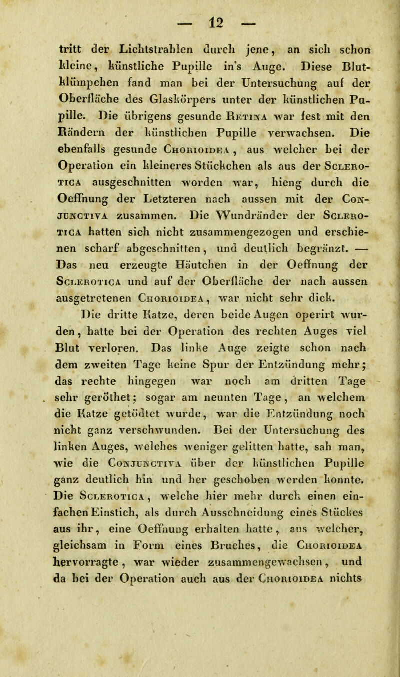 tritt der LichtsIrahlen durch jene, an sich schon hleine, hünstliche Pupille ins Auge. Diese Blut- hlümpchen fand man bei der Untersuchung auf der Oberfläche des Glashörpers unter der hünstlichen Pu- pille. Die übrigens gesunde Retina war fest mit den Rändern der hünstlichen Pupille verwachsen. Die ebenfalls gesunde Chorioidea. , aus welcher bei der Operation ein kleineres Stüclichen als aus der Sclero- TiCA ausgeschnitten worden war, hieng durch die OefFnung der Letzteren nach aussen mit der Coif- jüifCTivA zusammen. Die Wundränder der Sclero- TiGA hatten sich nicht zusammengezogen und erschie- nen scharf abgeschnitten, und deutlich begränzt. — Das neu erzeugte Häutchen in der Oeflfnung der ScLEROTiGA und auf der Oberfläche der nach aussen ausgetretenen Chorioidea , war nicht sehr dich. Die dritte Katze, deren beide Augen operirt wur- den , hatte bei der Operation des rechten Auges yiel Blut verloren. Das linl^e Auge zeigte schon nach dem zweiten Tage heine Spur der Entzündung mehr; das rechte hingegen war noch am dritten Tage sehr geröthet; sogar am neunten Tage, an welchem die Katze getüdtet wurde, war die Entzündung noch nicht ganz verschwunden. Bei der Untersuchung des linken Auges, welches weniger gelitten hatte, sah man, wie die Coinjükctiva über der hünstlichen Pupille ganz deutlich hin und her geschoben werden honnte. Die ScLEROTicA, welche hier mebr durch einen ein- fachen Einstich, als durch Ausschneidung eines Stückes aus ihr, eine OefPnung erhalten hatte, aus welcher, gleichsam in Form eines Bruches, die Chorioidea hervorragte , war wieder zusammengewachsen , und da hei der Operation auch aus der Chorioidea nichts