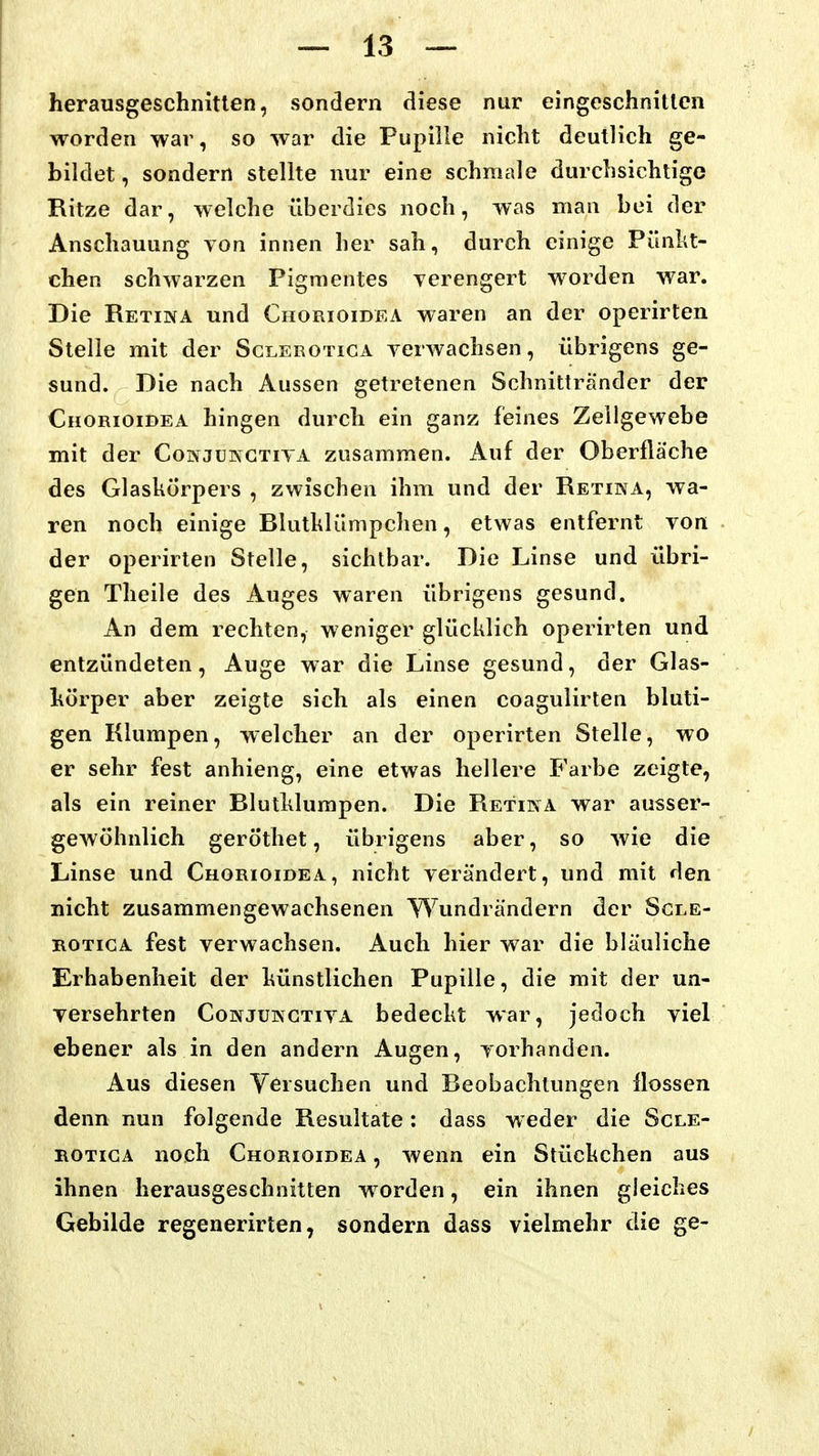 herausgeschnitten, sondern diese nur eingeschnitten worden war, so war die Pupille nicht deutlich ge- bildet , sondern stellte nur eine schmale durchsichtige Ritze dar, welche überdies noch, was man bei der Anschauung von innen her sah, durch einige Pünkt- chen schwarzen Pigmentes verengert worden war. Die Retiixa und Chorioidea waren an der operirten Stelle mit der Sclerotica verwachsen, übrigens ge- sund. Die nach Aussen getretenen Schnittränder der Chorioidea hingen durch ein ganz feines Zeilgewebe mit der Conjukctiva zusammen. Aui der Oberfläche des Glaskörpers , zwischen ihm und der Retina, wa- ren noch einige Rlutklümpchen, etwas entfernt von der operirten Stelle, sichtbar. Die Linse und übri- gen Theile des Auges waren übrigens gesund. An dem rechten, weniger glücklich operirten und entzündeten, Auge war die Linse gesund, der Glas- hörper aber zeigte sich als einen coagulirten bluti- gen Klumpen, welcher an der operirten Stelle, wo er sehr fest anhieng, eine etwas hellere Farbe zeigte, als ein reiner Blutklumpen. Die Retina war ausser- gewöhnlich gerÖthet, übrigens aber, so wie die Linse und Chorioidea, nicht verändert, und mit den nicht zusammengewachsenen Wundrändern der Scle- rotica fest verwachsen. Auch hier war die bläuliche Erhabenheit der künstlichen Pupille, die mit der un- versehrten CoNJüKGTivA bedeckt war, jedoch viel ebener als in den andern Augen, vorhanden. Aus diesen Versuchen und Beobachtungen flössen denn nun folgende Resultate: dass weder die Scle- rotica noch Chorioidea , wenn ein Stückchen aus ihnen herausgeschnitten worden, ein ihnen gleiches Gebilde regenerirten, sondern dass vielmehr die ge-