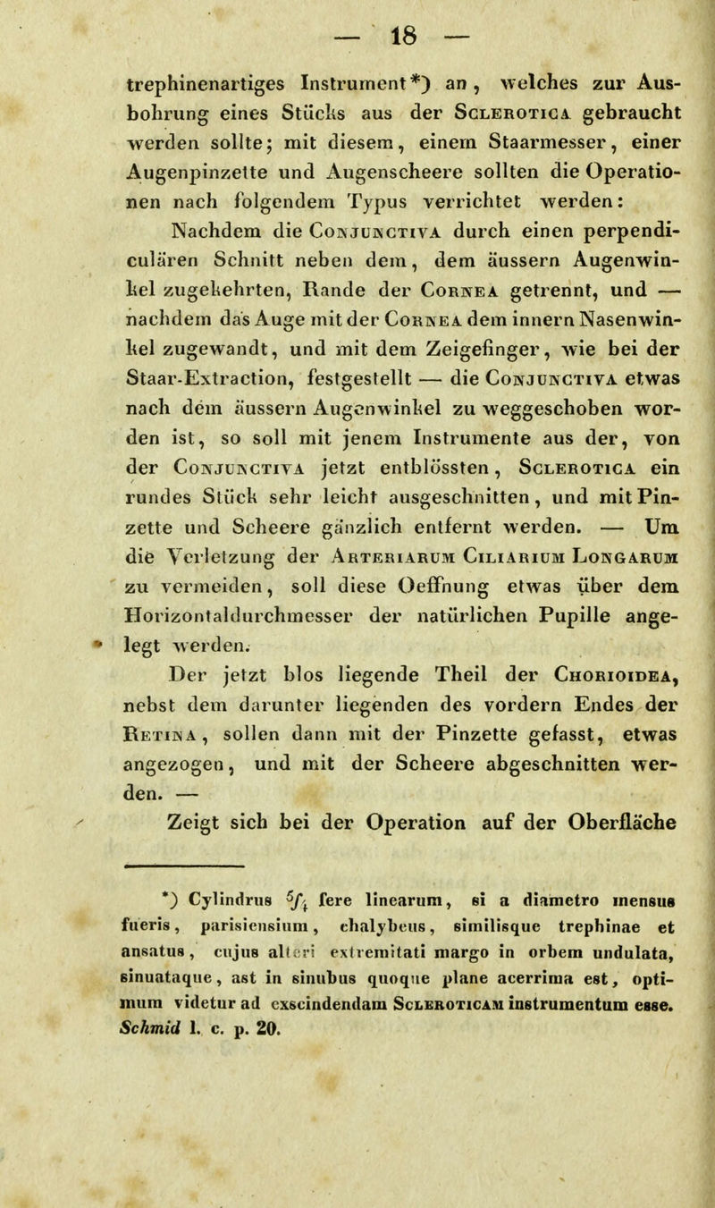 trephinenartiges Instrument*) an, welches zur Aus- bohrung eines Stücks aus der Sclerotiga. gebraucht ■werden sollte; mit diesem, einem Staarmesser, einer Augenpinzelte und Augenscheere sollten die Operatio- nen nach folgendem Typus verrichtet werden: Nachdem die Co» jukctiva durch einen perpendi- culären Schnitt neben dem, dem äussern Augenwin- liel zugekehrten, Rande der Cornea getrennt, und — nachdem das Auge mit der Cornea dem innern Nasenwin- hel zugewandt, und mit dem Zeigefinger, wie bei der Staar-Extraction, festgestellt — die Conjunctiva etwas nach dem äussern Augenwinkel zu weggeschoben wor- den ist, so soll mit jenem Instrumente aus der, yon der Conjükctiya jetzt entblössten, Sclerotica ein rundes Stück sehr leicht ausgeschnitten, und mit Pin- zette und Scheere ga'nzlich entfernt werden. — Um die Verletzung der Arteriarum Ciliarium Longarum  zu vermeiden, soll diese OefFnung etwas über dem Horizontaldurchmesser der natürlichen Pupille ange- • legt werden. Der jetzt blos liegende Theil der Chorioidea, nebst dem darunter liegenden des vordem Endes der Retiina, sollen dann mit der Pinzette gefasst, etwas angezogen, und mit der Scheere abgeschnitten wer- den. — Zeigt sich bei der Operation auf der Oberfläche *) Cylindrus fg^e linearum, si a diametro inensus fiieris, parisicusiiim, chalybeus, simtlisque trephinae et ansatus, cujus alteii extvemitati margo in orbem undulata, Binuataque, ast in sinubus quoque plane acerrima est, Opti- mum videtur ad cxscindendam Scleroticam instrumentum esse. Sckmid I. c. p. 20.