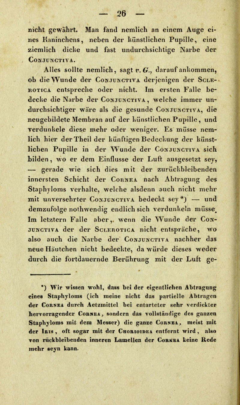 nicht gewahrt. Man fand nemlich an einem Auge ei- nes Kaninchens, neben der künstlichen Pupille, eine ziemlich dicke und fast undurchsichtige Narbe der COKJÜNCTIVA. Alles sollte nemlich, sagt i\ 6r., darauf ankommen, ob die Wunde der Conjukctiva derjenigen der Scle-. ROTicA entspreche oder nicht. Im ersten Falle be- decke die Narbe der Conjunctiva , -welche immer un- durchsichtiger wäre als die gesunde Conjukctiva, die neugebildete Membran auf der künstlichen Pupille, und Terdunkele diese mehr oder weniger. Es müsse nem- lich hier derTheil der künftigen Bedeckung der künst- lichen Pupille in der Wunde der Cowjünctiva sich bilden, wo er dem Einflüsse der Luft ausgesetzt sey, — gerade wie sich dies mit der zurückbleibenden innersten Schicht der Cornea nach Abtragung des Staphjloms verhalte, welche alsdenn auch nicht mehr mit unversehrter Conjüngtiva bedeckt sey*) — und demzufolge nothwendig endlich sich verdunkeln müsse. Im letztern Falle aber,, wenn die Wunde der Con- jüngtiva der der Sclerotica nicht entspräche, wo also auch die Narbe der Conjunctiva nachher das neue Häutchen nicht bedeckte, da würde dieses weder durch die fortdauernde Berührung mit der Luft ge- •) Wir Meissen wohl, dass bei der eigentlichen Abtragung eines Staphyloms (ich meine nicht das partielle Abtragen der Cornea durch Aetzinittel bei entarteter sehr verdickter hervorragender Cornea^ sondern das vollständige des ganzen Staphyloms mit dem Messer) die ganze Cornea, meist mit der Iris , oft sogar mit der Crorioidea entfernt wird, also von rückbleibenden inneren Lamellen der Cornea keine Rede mehr eeyn kann.