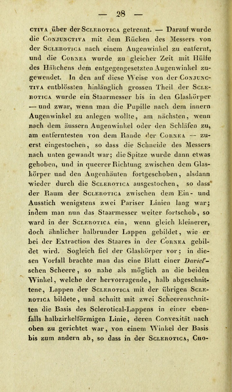 CTivA Über der Scleroticä. getreriiit. — Darauf wurde die CoivJUNGTivA mit dem Piücken des Messers von der ScLEROTiGA nach einem Augenwinkel zu entfernt, und die Cori^ea wurde zu gleicher Zeit mit Hülfe des Häkchens dem entgegengesetzten Augenw inhel zu- gewendet. In den auf diese Weise von der Conjukg- TivA entblössfen hinlänglich grossen Theil der Sgle- BOTiGA w^urde ein Staarmesser bis in den Glaskörper ■— und zwar, wenn man die Pupille nach dem innern Augenwinkel zu anlegen wollte, am nächsten, wenn nach dem äussern Augenwinkel oder den Schläfen zu, am entferntesten von dem Rande der Corinea — zu- erst eingestochen, so dass die Schneide des Messers nach unten gewandt war; die Spitze wurde dann etAvas gehoben, und in queerer Richtung zwischen dem Glas- körper und den Augenhäulen fortgeschoben, alsdann wieder durch die Sglerotiga ausgestochen, so dass* der Raum der Sglerotiga zwischen dem Ein- und Ausstich wenigstens zwei Pariser Linien lang war; inclem man nun das Staarmesser weiter fortschob, so -ward in der Scleroticä ein, wenn gleich kleinerer, doch ähnlicher halbrunder Lappen gebildet, wie er bei der Extraction des Staares in der Cornea gebil- det wird. Sogleich fiel der Glaskörper vor; in die- sen Vorfall brachte man das eine Blatt einer Daviel'- sehen Scheere, so nahe als möglich an die beiden Winkel, welche der hervorragende, halb abgeschnit- tene, Lappen der Sglerotiga mit der übrigen Sgle- rotiga bildete, und schnitt mit zwei Scheerenschnit- ten die Basis des Sclerotical-Lappens in einer eben- falls halbzirkelförmigen Linie, deren Convexität nach oben zu gerichtet war, von einem Winkel der Basis bis zum andern ab, so dass in der Sglerotiga, Cho-